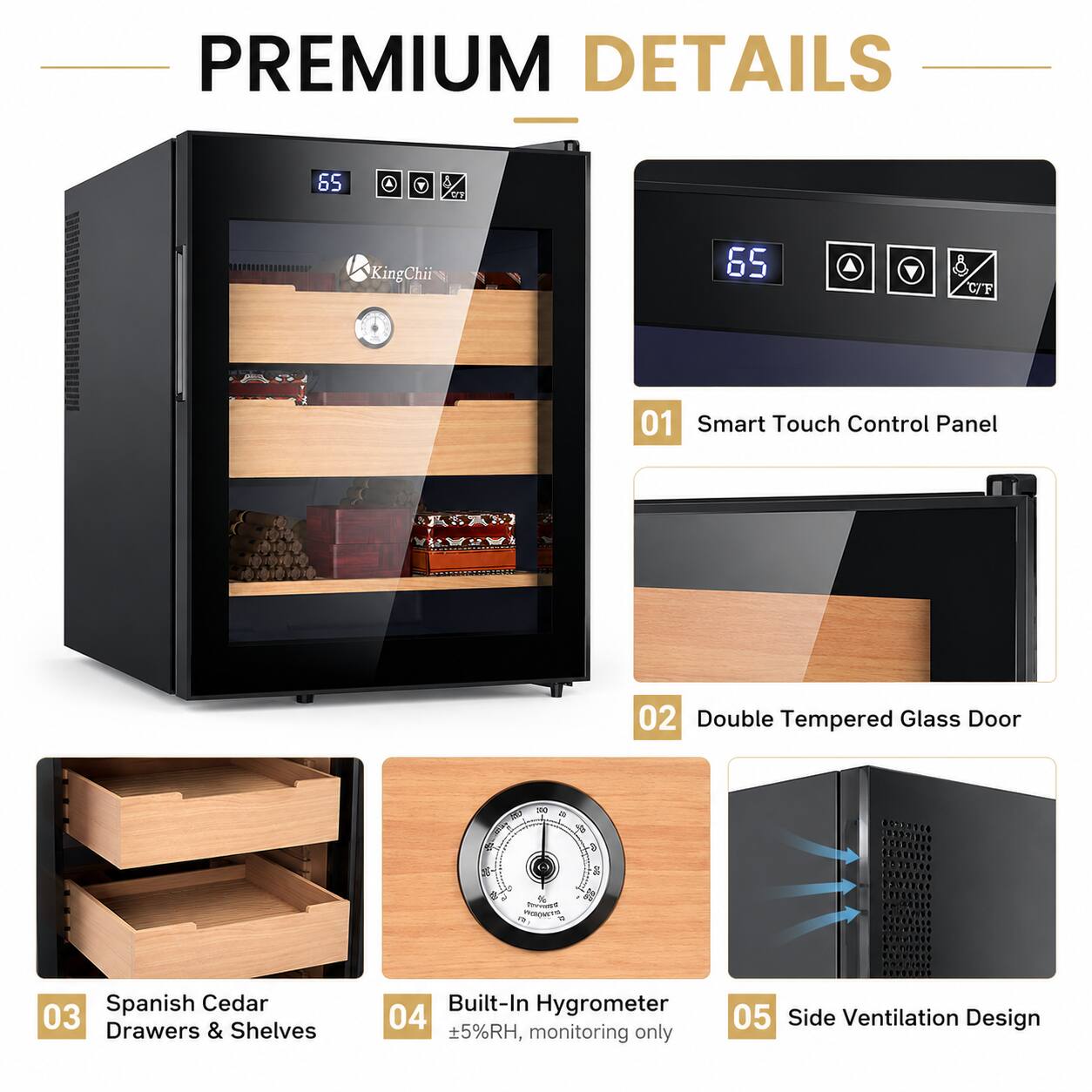 PREMIUM DETAILS

65 KingChii

01 Smart Touch Control Panel

02 Double Tempered Glass Door

03 Spanish Cedar Drawers & Shelves

04 Built-In Hygrometer ±5%RH, monitoring only

05 Side Ventilation Design