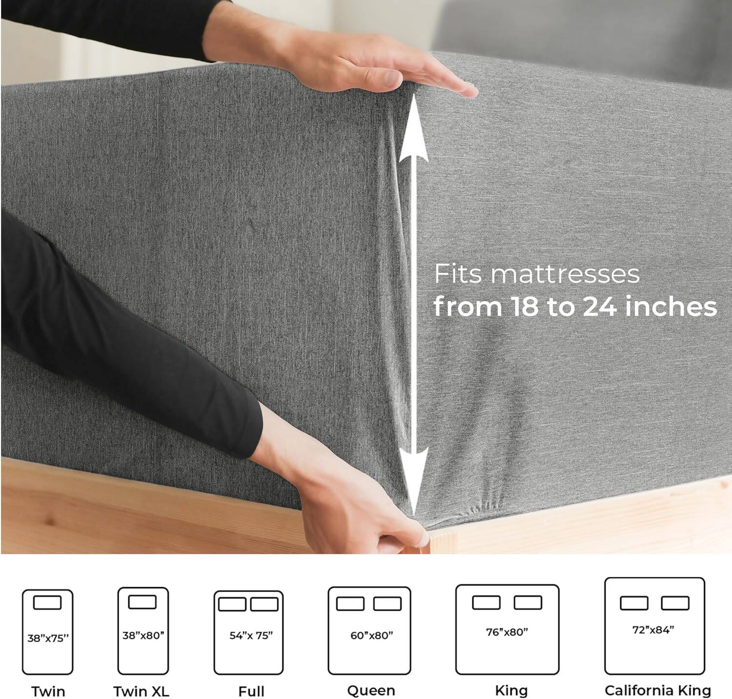 Fits mattresses from 18 to 24 inches

38"x75" Twin  
38"x80" Twin XL  
54"x75" Full  
60"x80" Queen  
76"x80" King  
72"x84" California King
