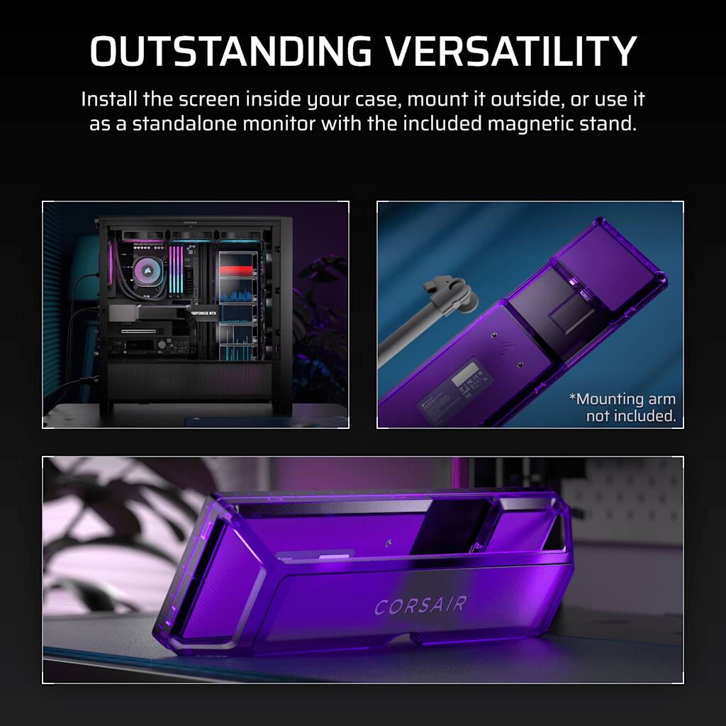 OUTSTANDING VERSATILITY  
Install the screen inside your case, mount it outside, or use it as a standalone monitor with the included magnetic stand.  
*Mounting arm not included.  
CORSAIR