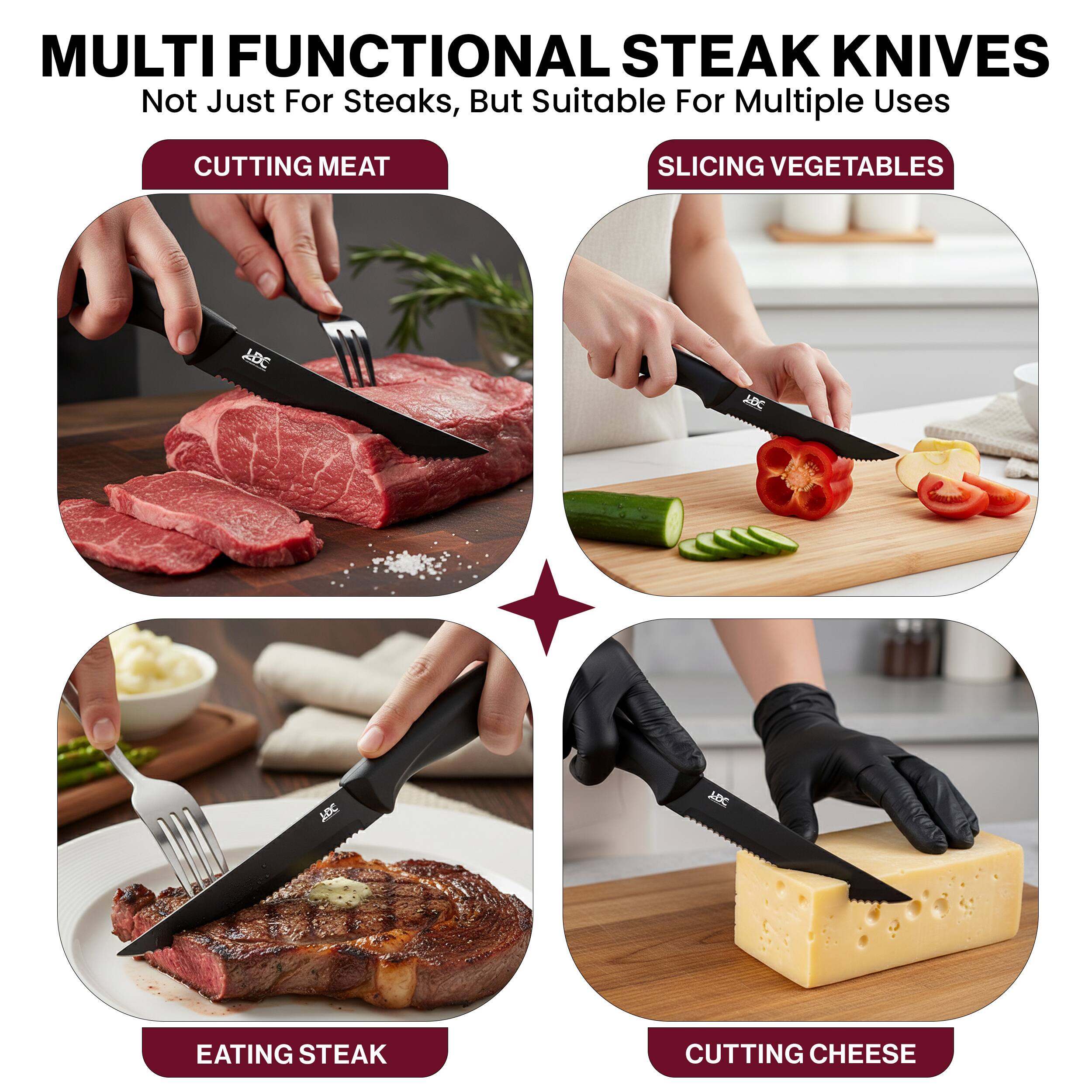 MULTI FUNCTIONAL STEAK KNIVES  
Not Just For Steaks, But Suitable For Multiple Uses  

CUTTING MEAT  
SLICING VEGETABLES  
EATING STEAK  
CUTTING CHEESE