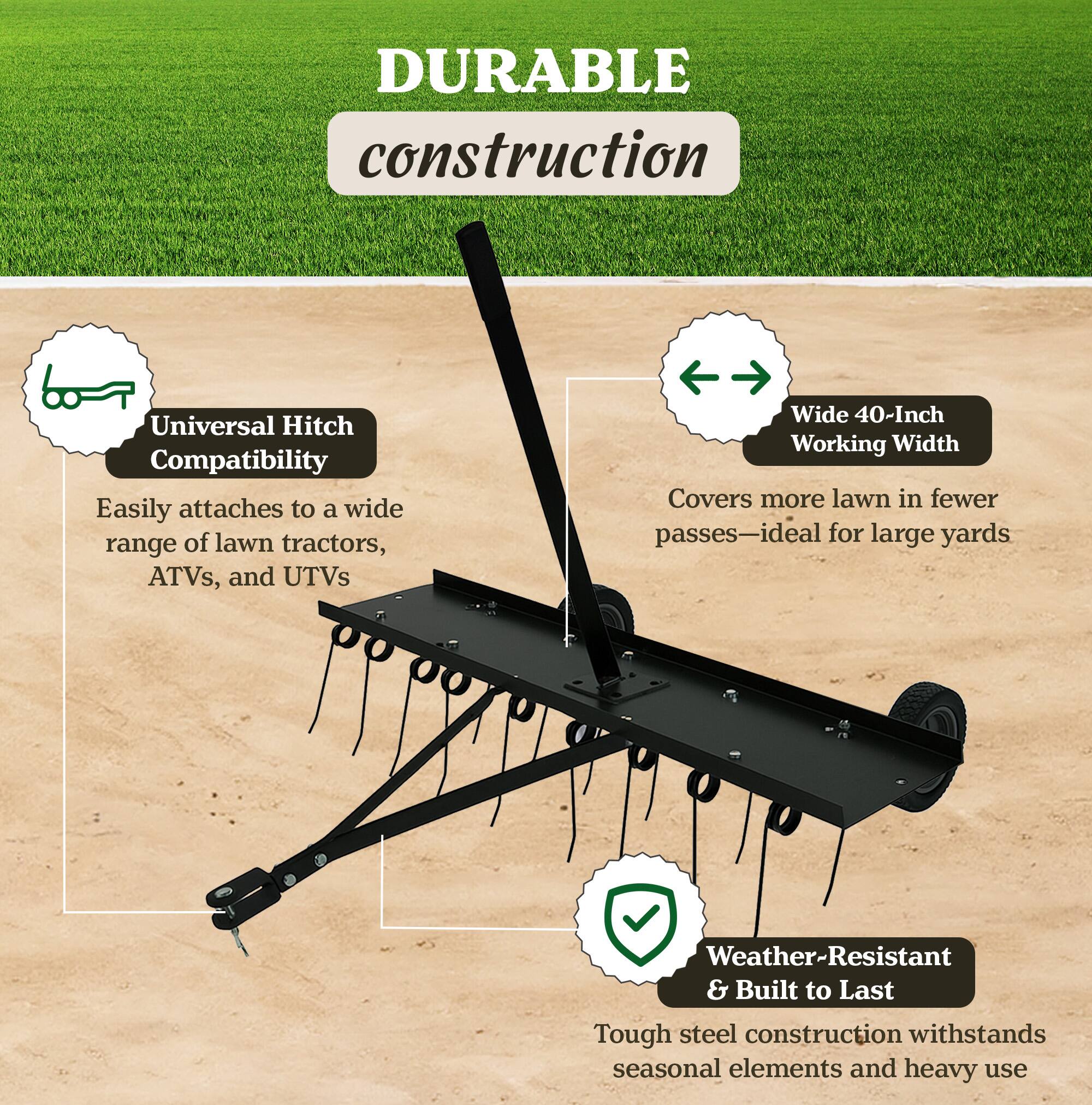 DURABLE construction

- Universal Hitch Compatibility
  Easily attaches to a wide range of lawn tractors, ATVs, and UTVs

- Wide 40-Inch Working Width
  Covers more lawn in fewer passes—ideal for large yards

- Weather-Resistant & Built to Last
  Tough steel construction withstands seasonal elements and heavy use