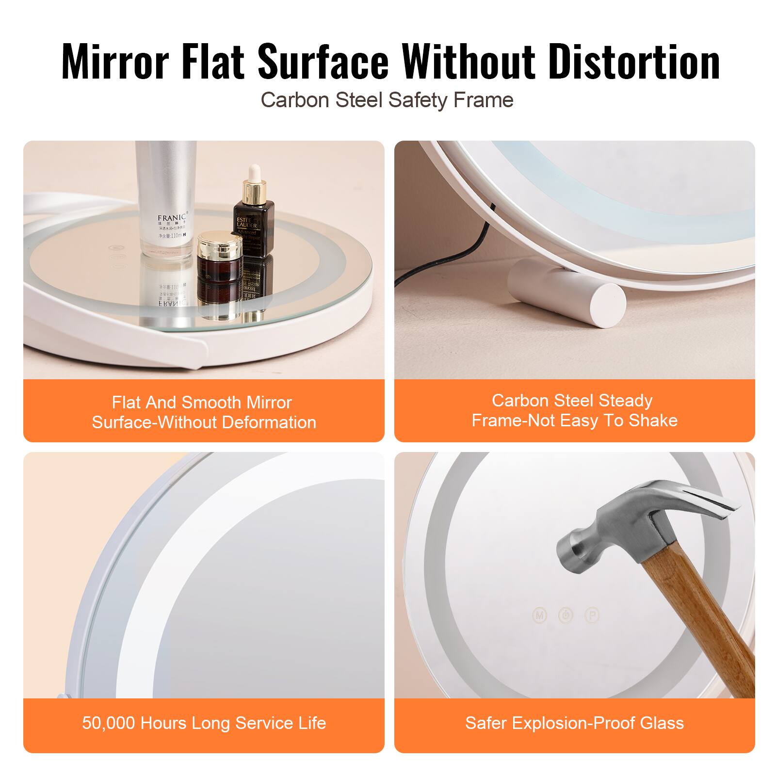 Mirror Flat Surface  
Without Distortion  
Carbon Steel Safety Frame  

Flat And Smooth Mirror Surface-Without Deformation  
Carbon Steel Steady Frame-Not Easy To Shake  
50,000 Hours Long Service Life  
Safer Explosion-Proof Glass