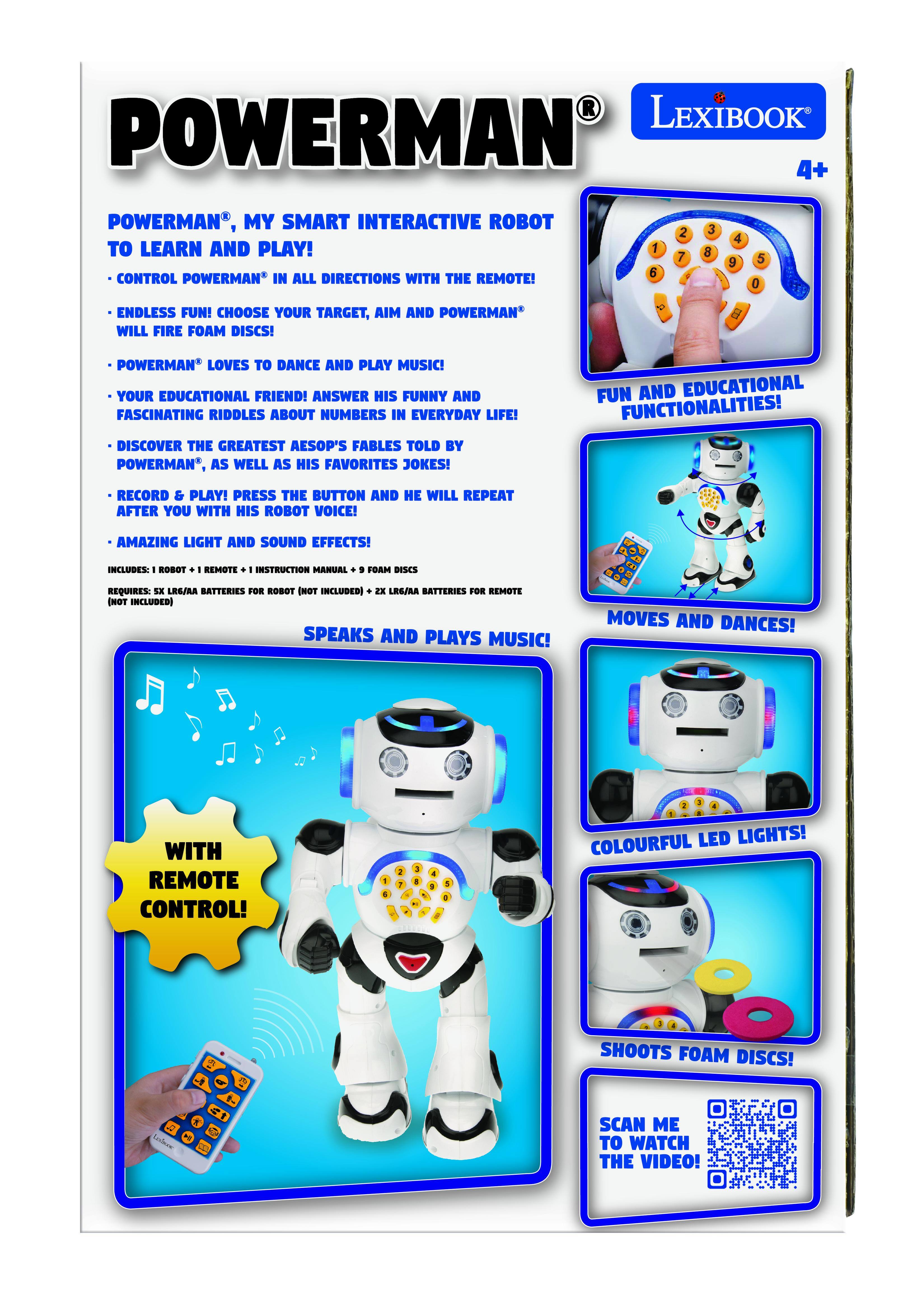 LEXIBOOK POWERMAN 4+ POWERMAN, MY SMART INTERACTIVE ROBOT TO LEARN AND PLAY! CONTROL POWERMAN* IN ALL DIRECTIONS WITH THE REMOTE! ENDLESS FUN! CHOOSE YOUR TARGET, MIA AND POWERMAN WILL FIRE FOAM DISCS! POWERMAN LOVES TO DANCE AND PLAY MUSIC! YOUR EDUCATIONAL FRIEND! ANSWER HIS FUNNY AND FASCINATING RIDDLES ABOUT NUMBERS IN EVERYDAY LIFE! DISCOVER THE GREATEST AESOP'S FABLES TOLD BY POWERMAN, AS WELL AS HIS FAVORITES JOKES! FUN AND EDUCATIONAL FUNCTIONALITIES! RECORD & PLAY! PRESS THE BUTTON AND HE WILL REPEAT AFTER YOU WITH HIS ROBOT VOICE! AMAZING LIGHT AND SOUND EFFECTS! INCLUDES: ROBOT + REMOTE + INSTRUCTION MANUAL + 9 FOAM DISCS REQUIRES: 5X LRG/AA BATTERIES FOR ROBOT (NOT INCLUDED) + 2X LRG/AA BATTERIES FOR REMOTE (NOT INCLUDED) SPEAKS AND PLAYS MUSIC! MOVES AND DANCES! WITH REMOTE CONTROL! COLOURFUL LED LIGHTS! SHOOTS FOAM DISCS! SCAN ME TO WATCH