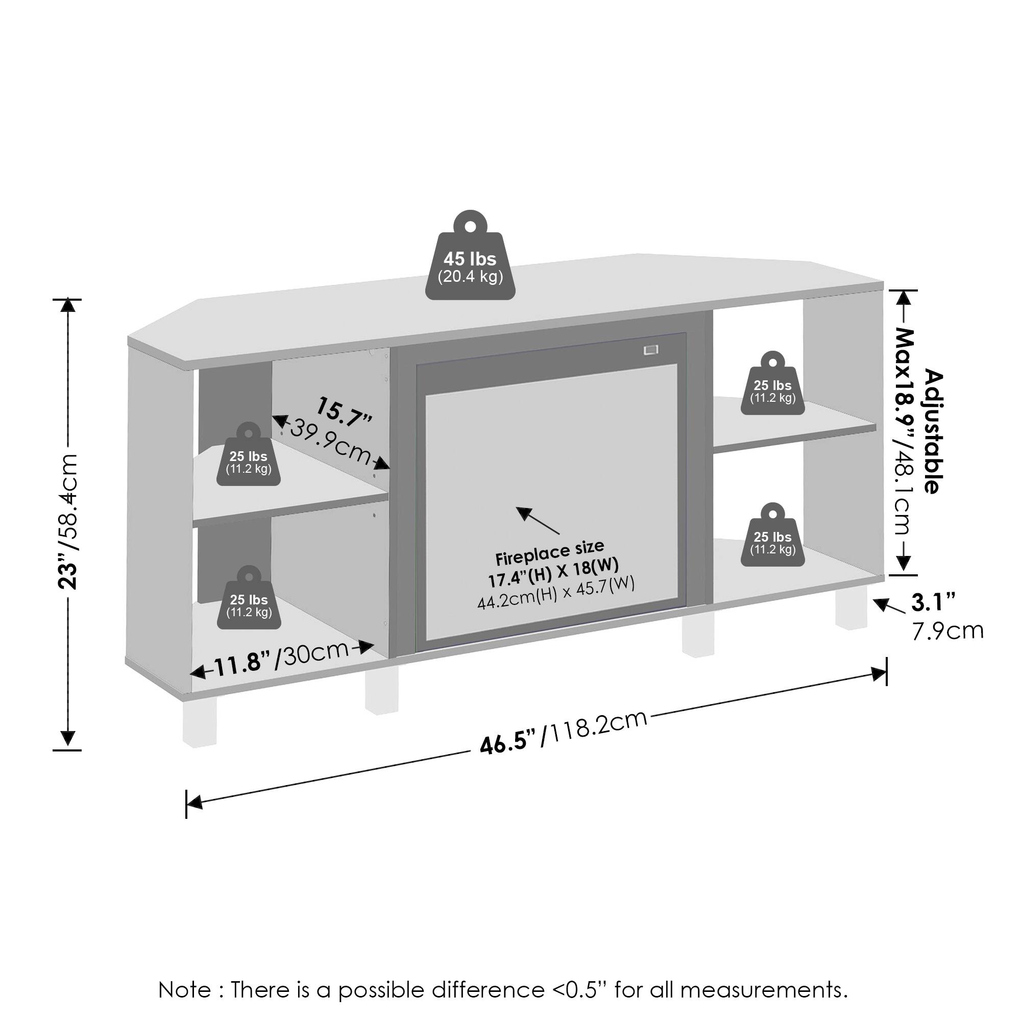 - Height: 23" / 58.4 cm
- Depth: 15.7" / 39.9 cm
- Width: 46.5" / 118.2 cm
- Adjustable height: Max 18.9" / 48.1 cm
- Fireplace size: 17.4" (H) x 44.2 cm (H) x 45.7" (W)
- Weight capacity: 45 lbs / 20.4 kg
- Shelf weight capacity: 25 lbs / 11.2 kg
- Note: There is a possible difference <0.5" for all measurements.