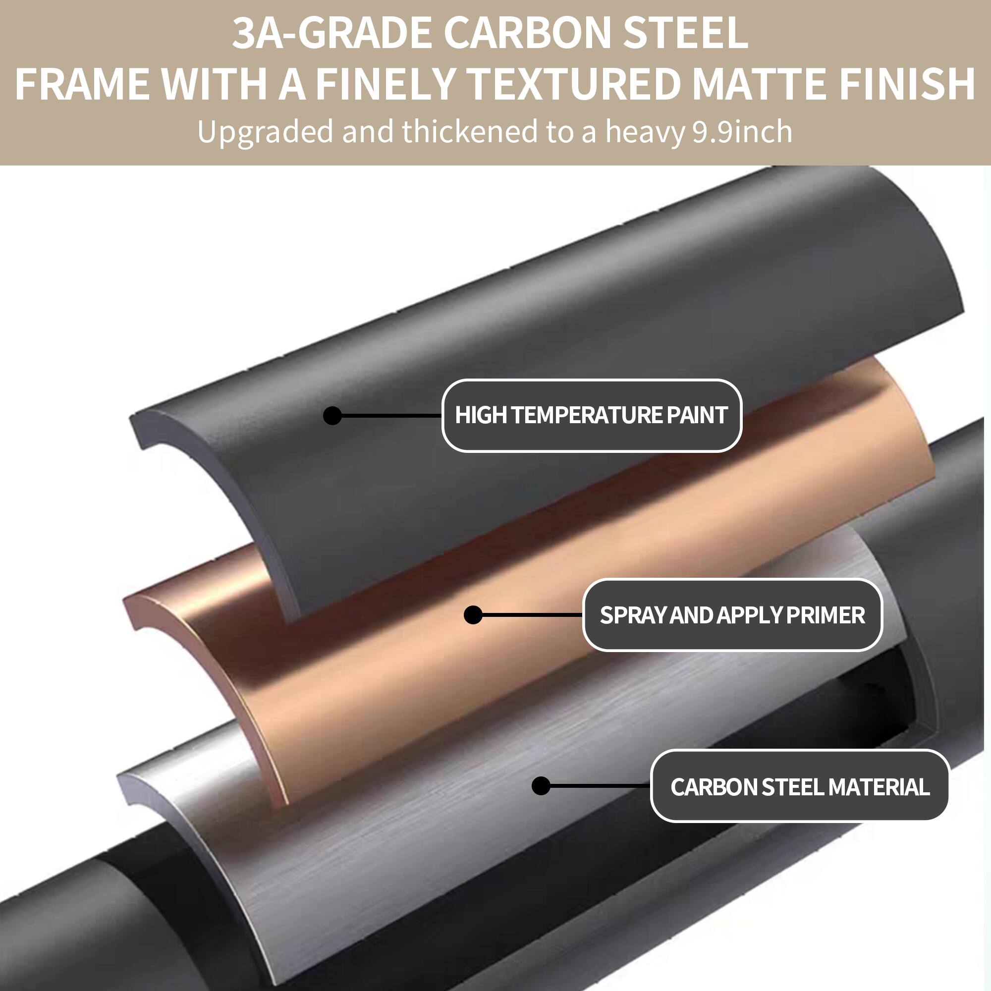 3A-Grade Carbon Steel Frame with a Finely Textured Matte Finish  
Upgraded and thickened to a heavy 9.9-inch  

- High Temperature Paint  
- Spray and Apply Primer  
- Carbon Steel Material
