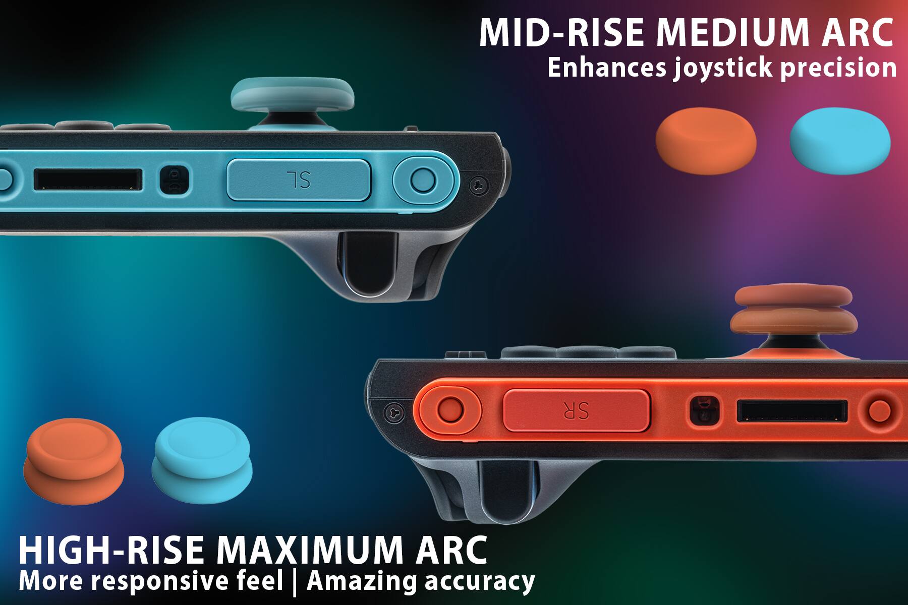 MID-RISE MEDIUM ARC  
Enhances joystick precision

HIGH-RISE MAXIMUM ARC  
More responsive feel | Amazing accuracy