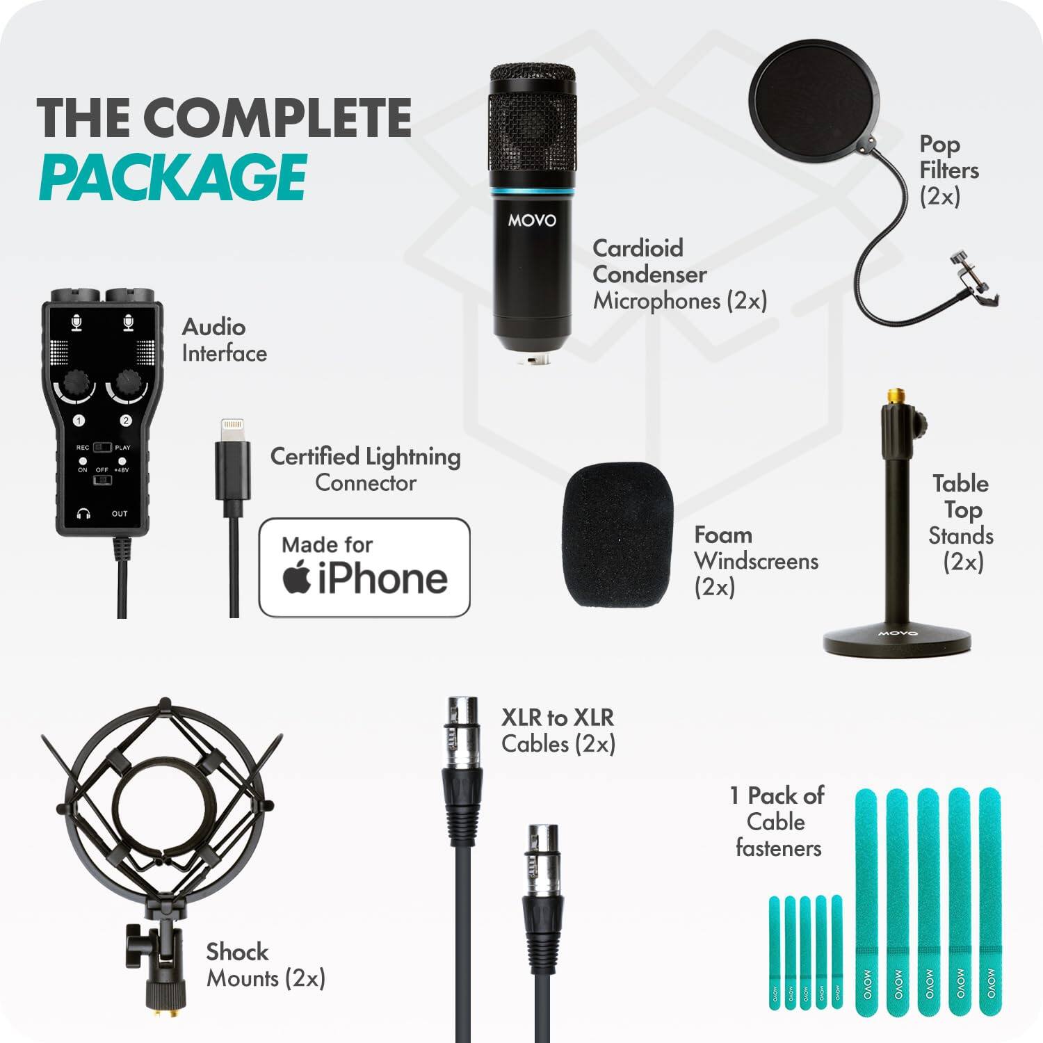 THE COMPLETE PACKAGE

- MOVO Cardioid Condenser Microphones (2x)
- Audio Interface
- Pop Filters (2x)
- Certified Lightning Connector Made for iPhone
- Foam Windscreens (2x)
- Table Top Stands (2x)
- MOYO XLR to XLR Cables (2x)
- 1 Pack of Cable fasteners
- Shock Mounts (2x)