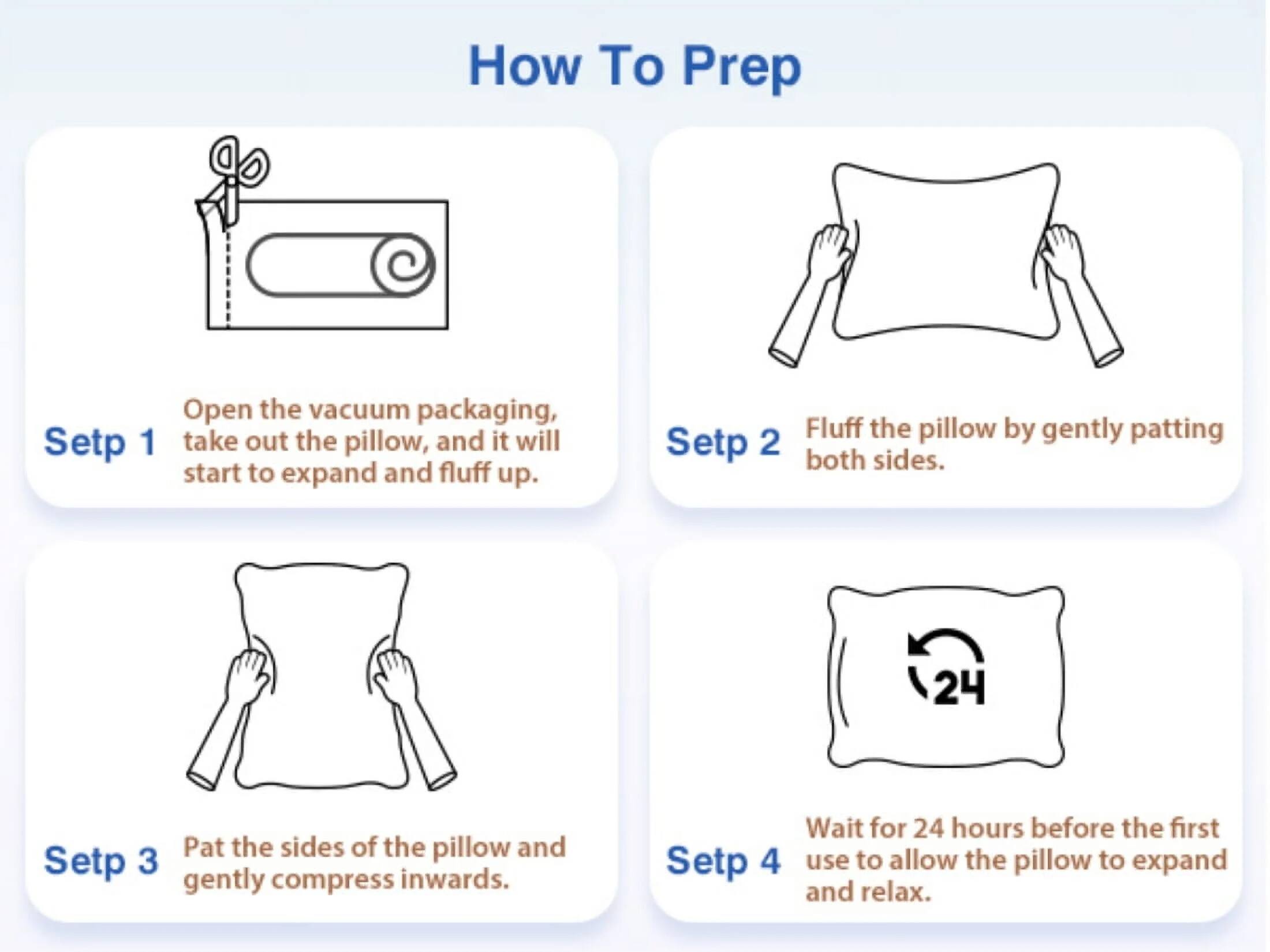 How To Prep

Step 1: Open the vacuum packaging, take out the pillow, and it will start to expand and fluff up.

Step 2: Fluff the pillow by gently patting both sides.

Step 3: Pat the sides of the pillow and gently compress inwards.

Step 4: Wait for 24 hours before the first use to allow the pillow to expand and relax.