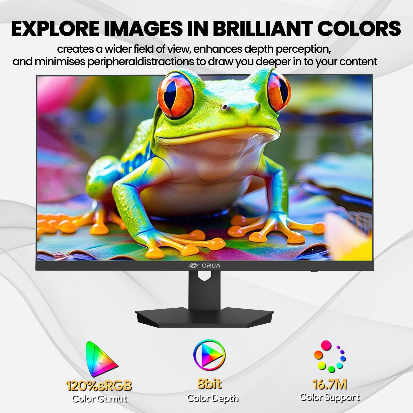 EXPLORE IMAGES IN BRILLIANT COLORS  
creates a wider field of view, enhances depth perception, and minimises peripheral distractions to draw you deeper into your content

CRUA  
120% sRGB Color Gamut  
8bit Color Depth  
16.7M Color Support