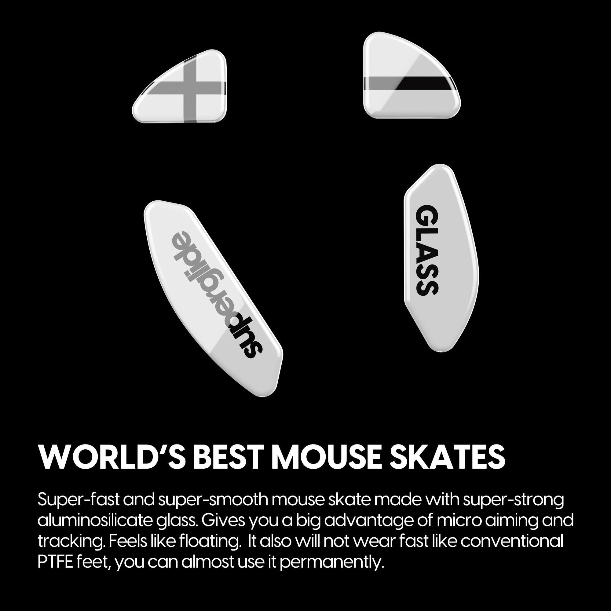 **WORLD'S BEST MOUSE SKATES**

Super-fast and super-smooth mouse skate made with super-strong aluminosilicate glass. Gives you a big advantage of micro aiming and tracking. Feels like floating. It also will not wear fast like conventional PTFE feet, you can almost use it permanently.