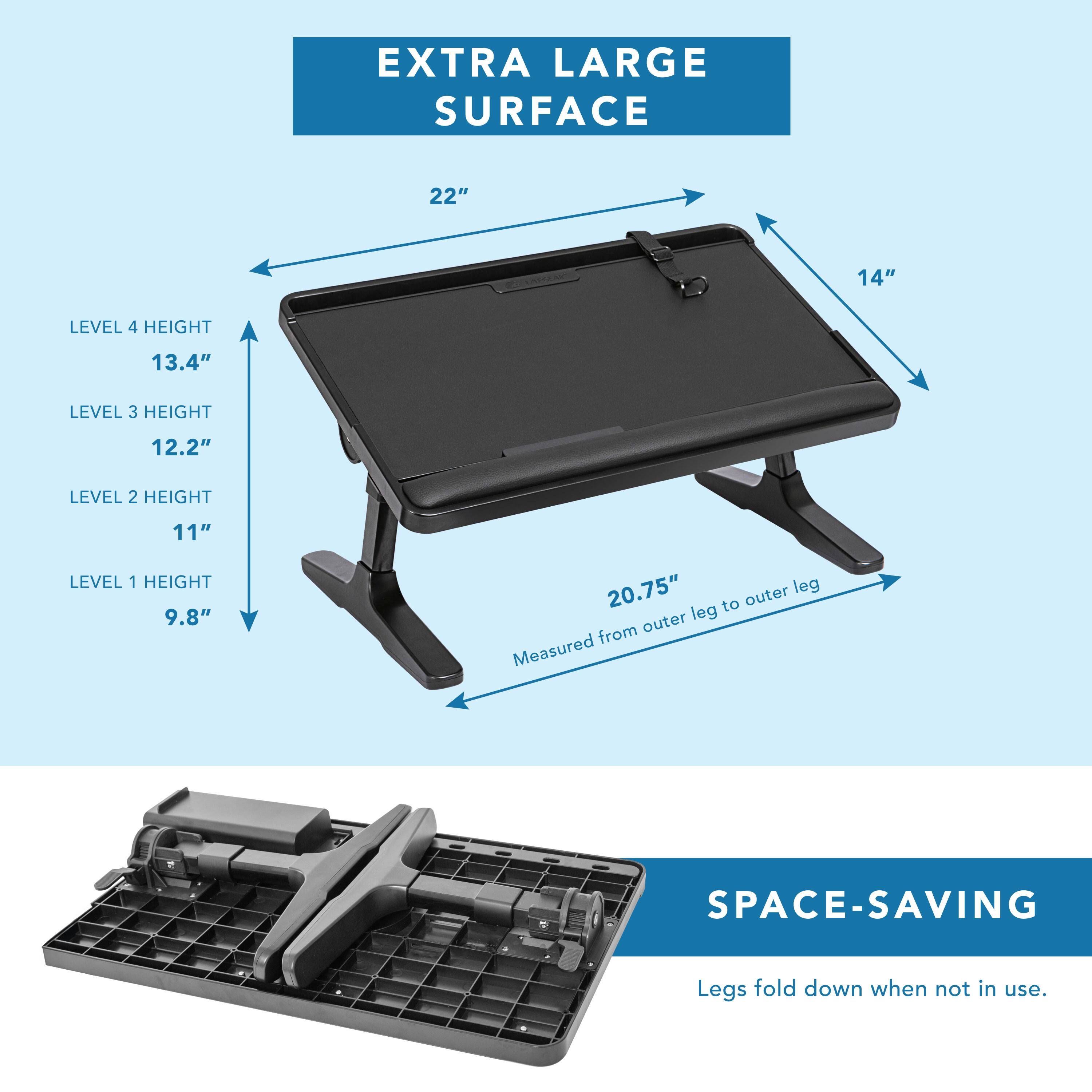 EXTRA LARGE SURFACE  
22" x 14"  

LEVEL 4 HEIGHT: 13.4"  
LEVEL 3 HEIGHT: 12.2"  
LEVEL 2 HEIGHT: 11"  
LEVEL 1 HEIGHT: 9.8"  

20.75" outer leg to outer leg (measured from outer leg)  

SPACE-SAVING  
Legs fold down when not in use.