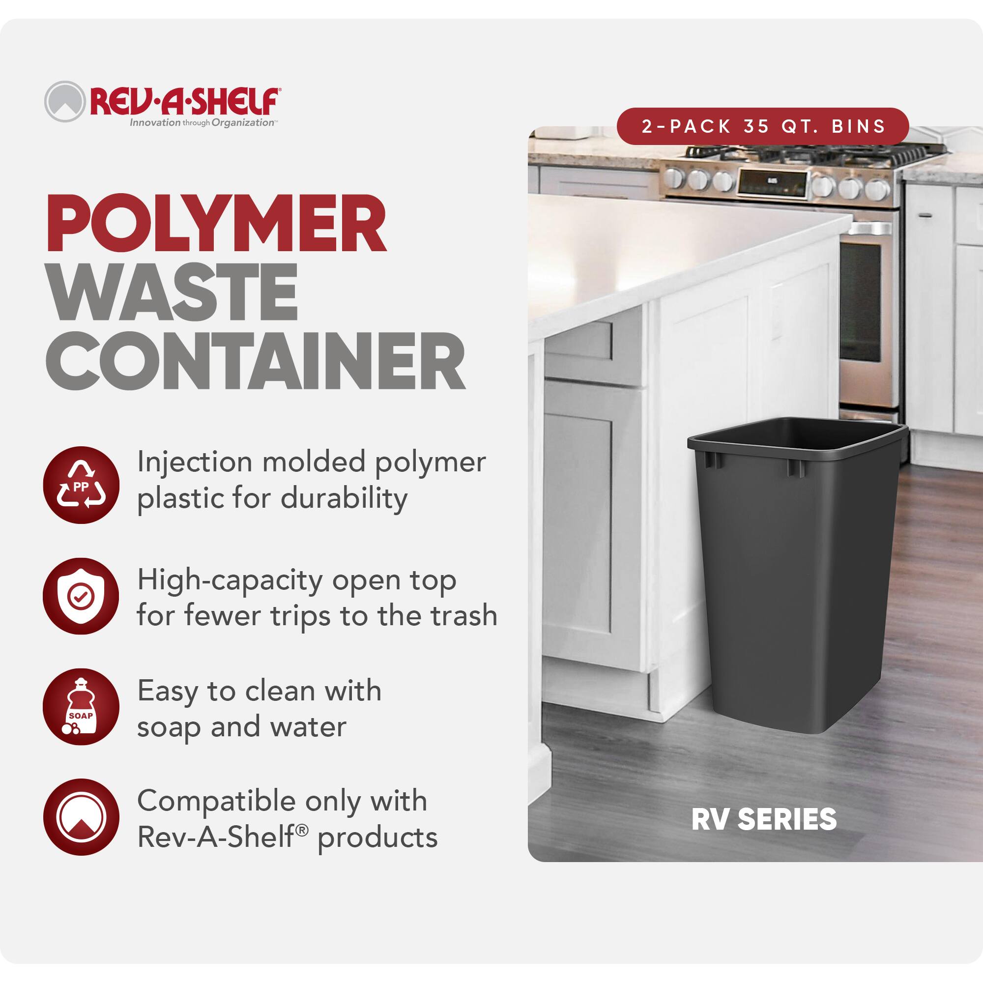 RED REV-A-SHELF  
Innovation through Organization  

POLYMER WASTE CONTAINER  

2-PACK 35 QT. BINS  

- Injection molded polymer plastic for durability  
- High-capacity open top for fewer trips to the trash  
- Easy to clean with soap and water  
- Compatible only with Rev-A-Shelf® products  

RV SERIES