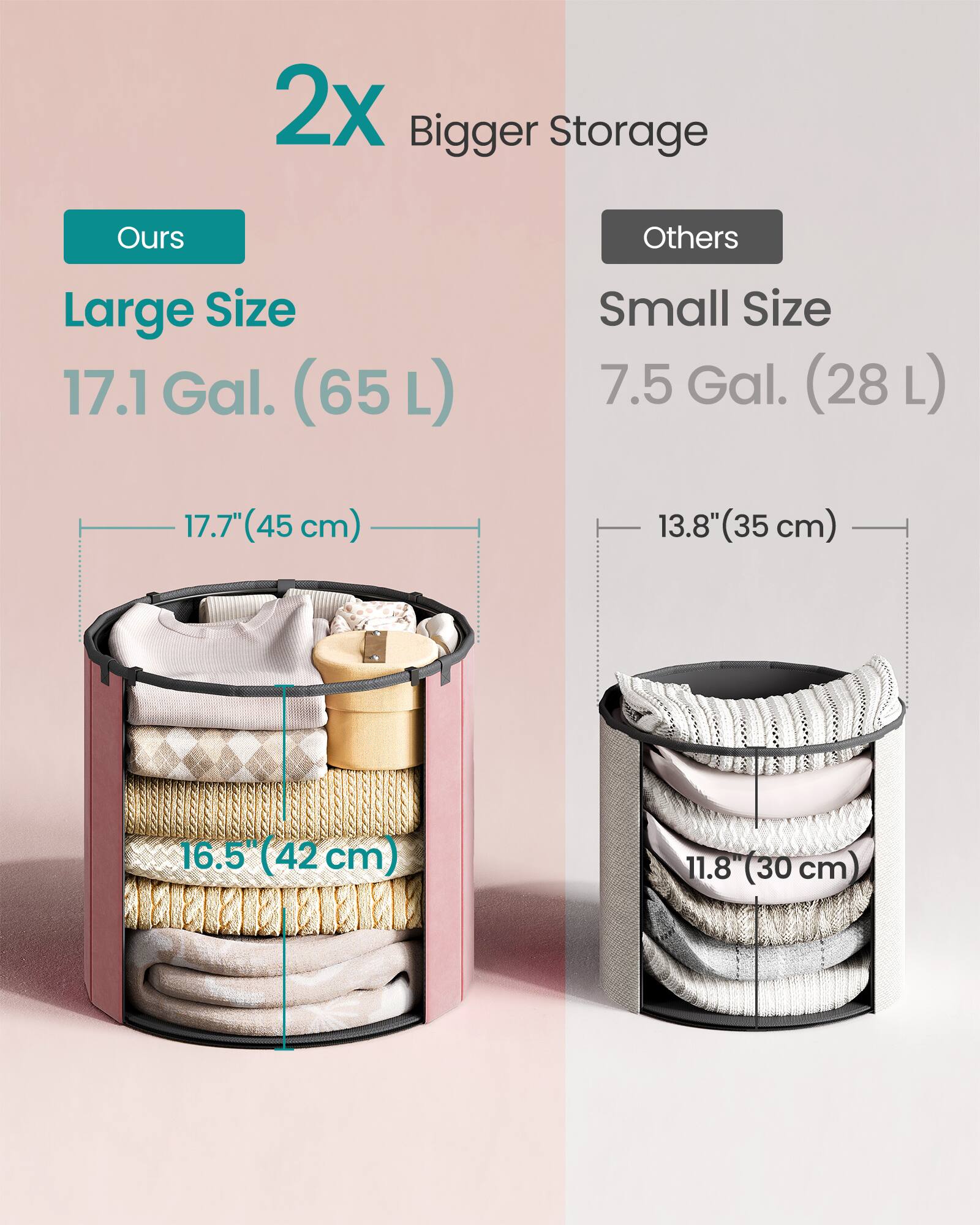 2x Bigger Storage

Ours
Large Size 17.1 Gal. (65L)
17.7" (45cm)
16.5" (42cm)

Others
Small Size 7.5 Gal. (28L)
13.8" (35cm)
11.8" (30cm)