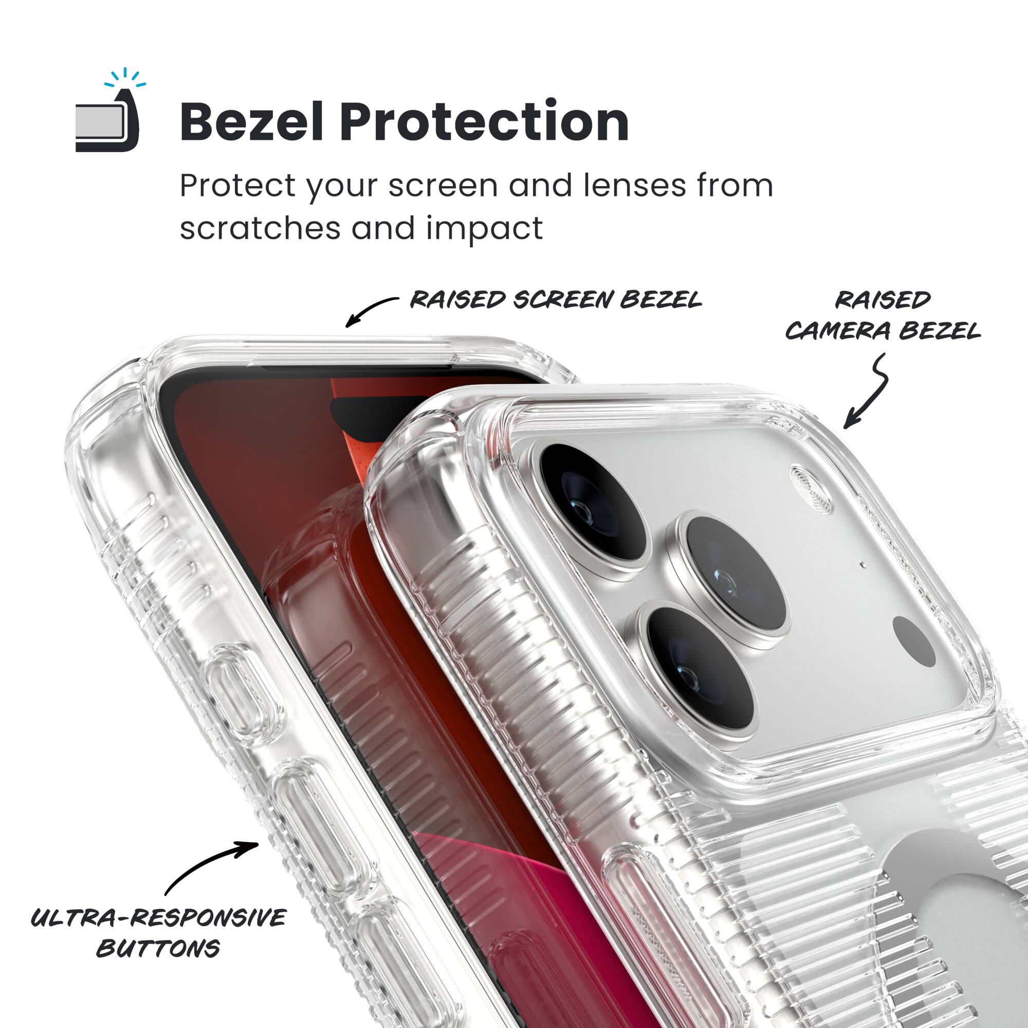 Bezel Protection  
Protect your screen and lenses from scratches and impact  

- RAISED SCREEN BEZEL  
- RAISED CAMERA BEZEL  
- ULTRA-RESPONSIVE BUTTONS