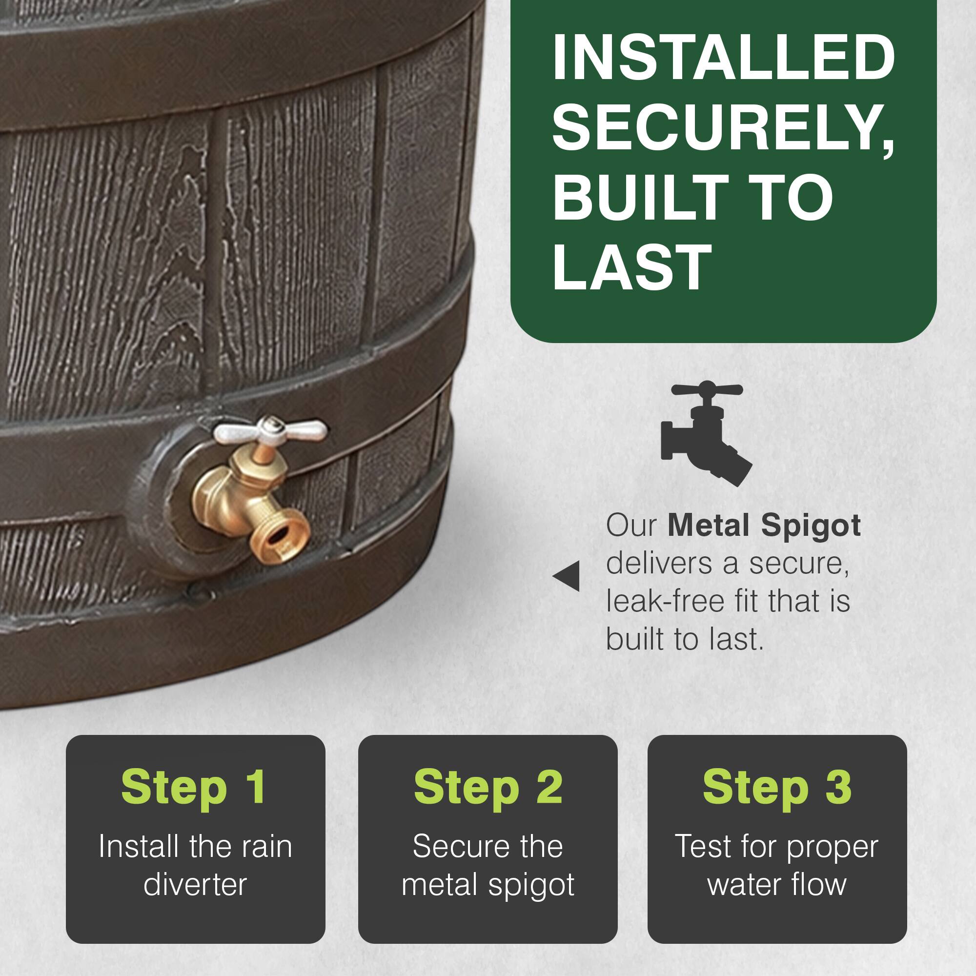INSTALLED SECURELY, BUILT TO LAST

Our Metal Spigot delivers a secure, leak-free fit that is built to last.

Step 1: Install the rain diverter
Step 2: Secure the metal spigot
Step 3: Test for proper water flow