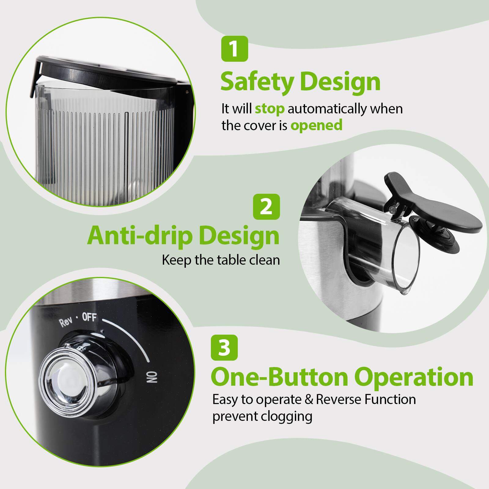 1. Safety Design: It will stop automatically when the cover is opened.
2. Anti-drip Design: Keep the table clean.
3. One-Button Operation: Easy to operate & Reverse Function to prevent clogging.