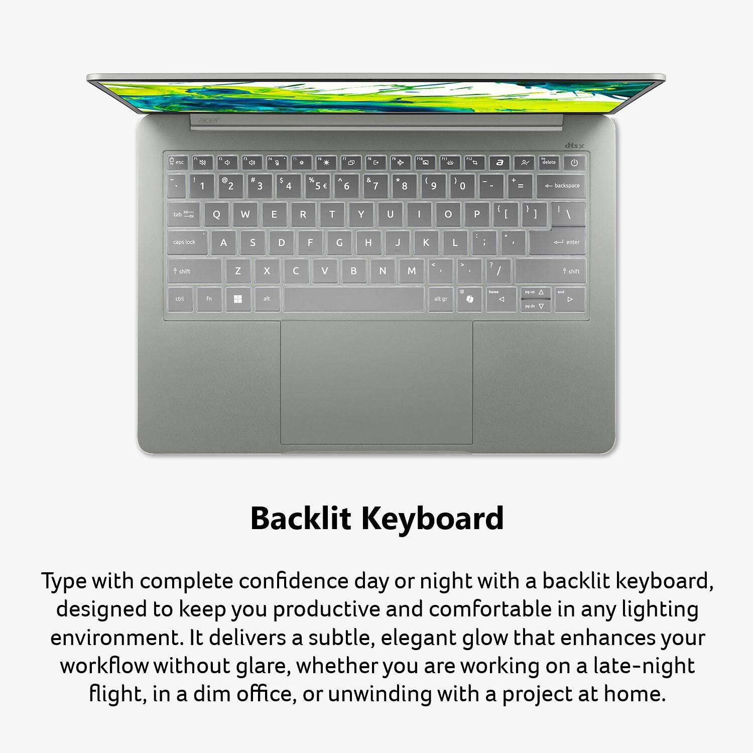 acer  
dtsx  
es  
0  
a 15  
a  
with  
0  
N  
4  
1 e  
ht 2  
+  
12 to  
a  
delete  
1  
@ 2  
# 3  
$ 4  
% 5  
& 7  
8  
* 9  
( 0  
+ =  
backspace  
Q  
W  
E  
R  
T  
Y  
U  
I  
O  
P  
[  
]  
\  
caps  
A  
S  
D  
F  
G  
H  
J  
K  
L  
;  
:  
"  
'  
enter  
shift  
Z  
X  
C  
V  
B  
N  
M  
,  
.  
/  
shift  
alt  
unat  
NO  
HE  
Backlit Keyboard  
Type with complete confidence day or night with a backlit keyboard, designed to keep you productive and comfortable in any lighting environment. It delivers a subtle, elegant glow that enhances your workflow without glare, whether you are working on a late-night flight, in a dim office, or unwinding with a project at home.