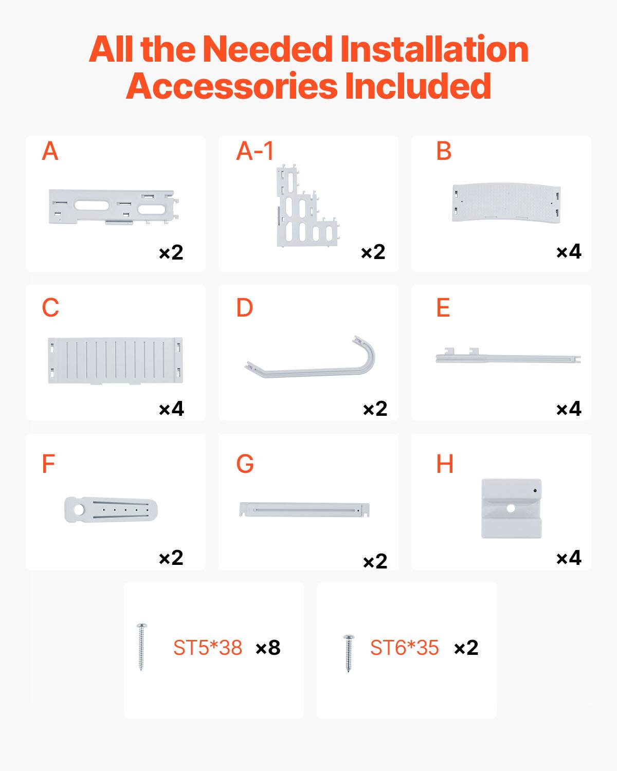 All the Needed Installation Accessories Included

A x2  
A-1 x2  
B x4  
C x4  
D x2  
E x4  
F x2  
G x2  
H x4  

ST5*38 x8  
ST6*35 x2