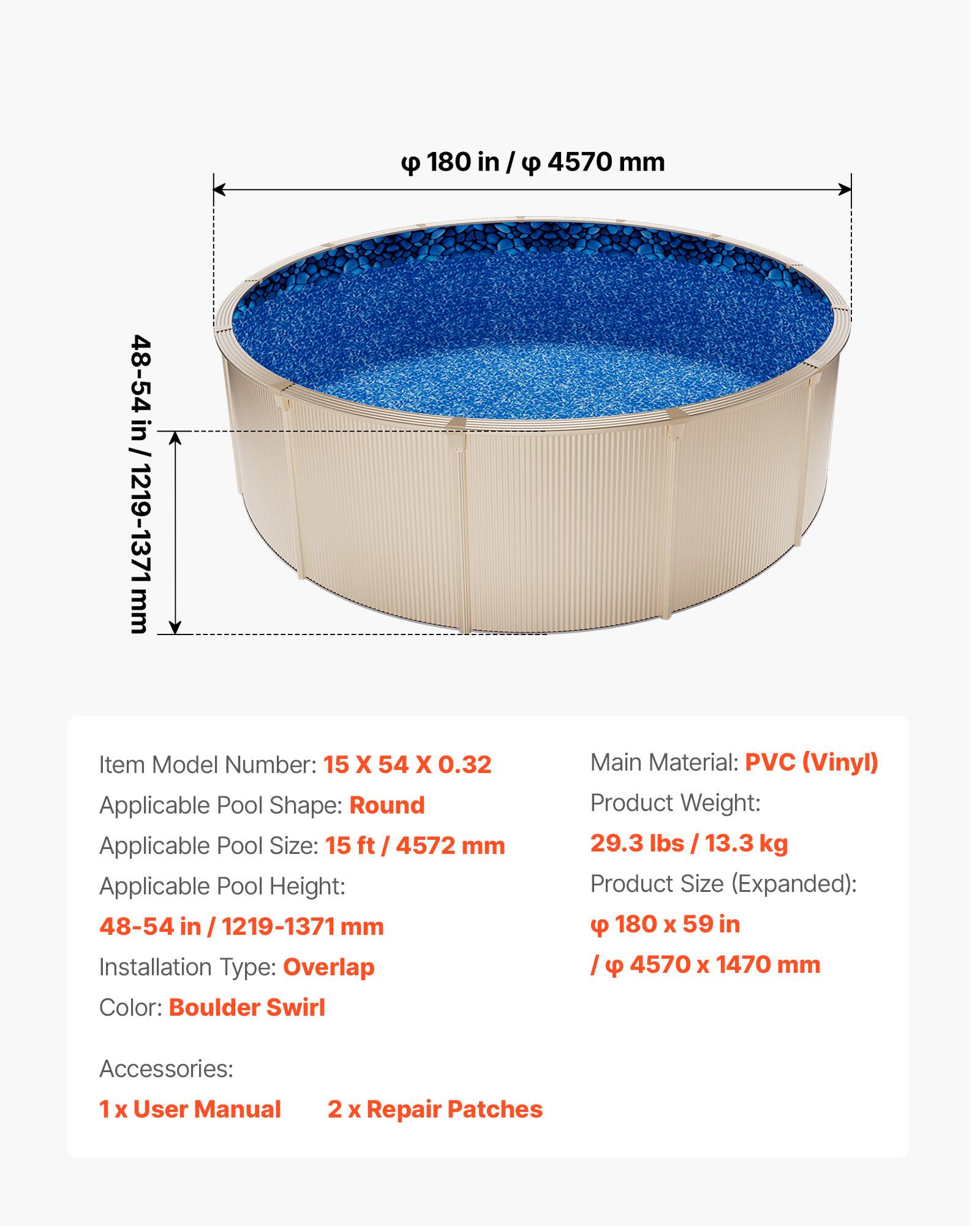 180 in / 4570 mm  
48-54 in / 1219-1371 mm  

Item Model Number: 15 X 54 X 0.32  
Applicable Pool Shape: Round  
Applicable Pool Size: 15 ft / 4572 mm  
Applicable Pool Height: 48-54 in / 1219-1371 mm  
Installation Type: Overlap  
Color: Boulder Swirl  
Main Material: PVC (Vinyl)  
Product Weight: 29.3 lbs / 13.3 kg  
Product Size (Expanded): 180 x 59 in / 4570 x 1470 mm  

Accessories:  
1 x User Manual  
2 x Repair Patches