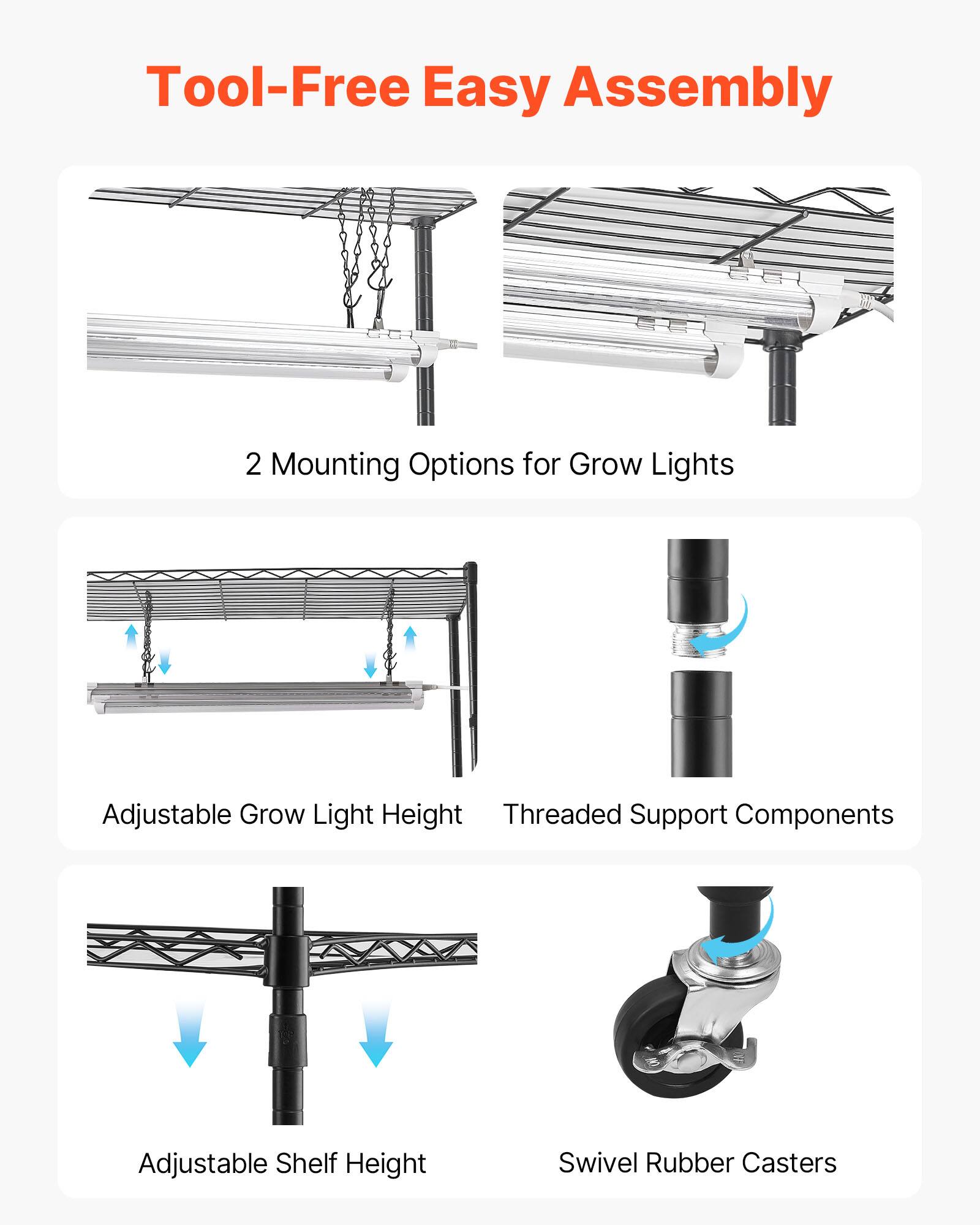 Tool-Free Easy Assembly  
2 Mounting Options for Grow Lights  
Adjustable Grow Light Height  
Threaded Support Components  
Adjustable Shelf Height  
Swivel Rubber Casters