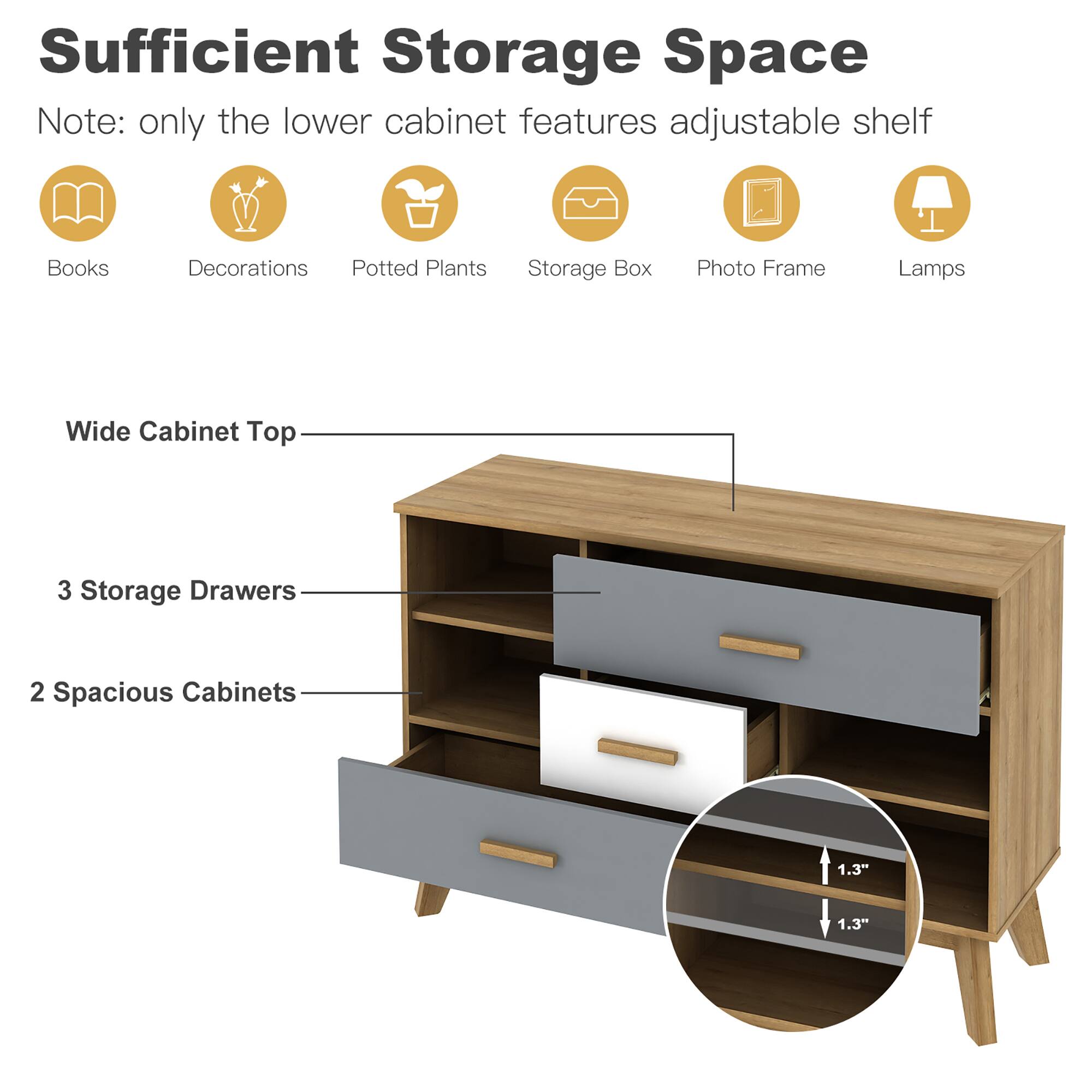Sufficient Storage Space  
Note: only the lower cabinet features adjustable shelf  

Books  
Decorations  
Potted Plants  
Storage Box  
Photo Frame  
Lamps  

Wide Cabinet Top  
3 Storage Drawers  
2 Spacious Cabinets  

1.3"  
1.3"