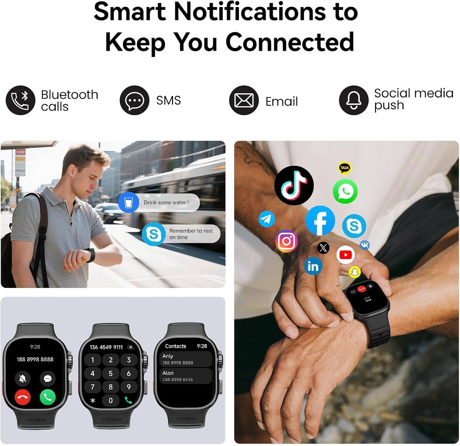 Smart Notifications to Keep You Connected

Bluetooth calls
SMS
Email
Social media push

Drink some water!
Remember to rest on time

9:28
188 8998 8888
136 4549 9111
1 2 3 4 5 6 7 8 9
Contacts
9:28
Anty 188 8998 8585
Alan 188 8998 8456

TOZO