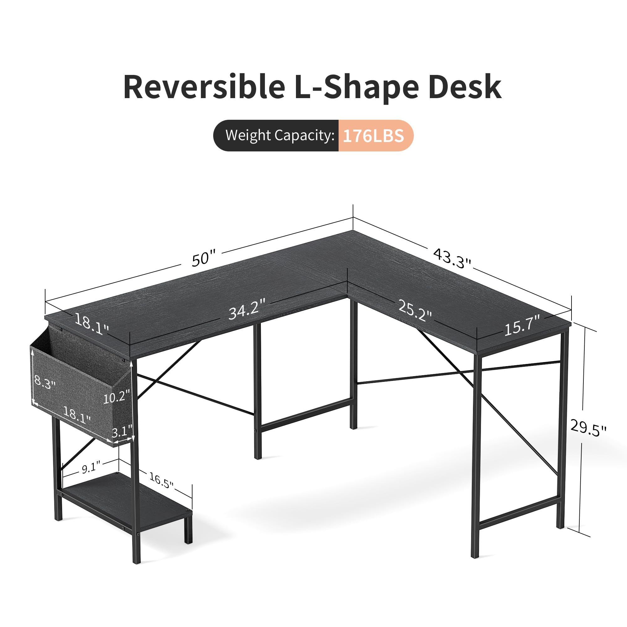 Reversible L-Shape Desk  
Weight Capacity: 176LBS  

Dimensions:  
- Length: 50"  
- Width: 34.2"  
- Depth: 43.3"  
- Height: 29.5"  
- Drawer: 18.1" x 15.7" x 8.3"  
- Shelf: 18.1" x 10.2" x 3.1"  
- Overall Height: 29.5"  
- Overall Depth: 25.2"  
- Overall Width: 50"  
- Overall Height: 29.5"  
- Drawer Height: 8.3"  
- Shelf Height: 3.1"  
- Shelf Width: 10.2"  
- Drawer Width: 18.1"  
- Drawer Depth: 15.7"  
- Overall Depth: 25.2"  
- Overall Width: 50"  
- Overall Height: 29.5"  
- Drawer Height: 8.3"  
- Shelf Height: 3.1"  
- Shelf Width: 1