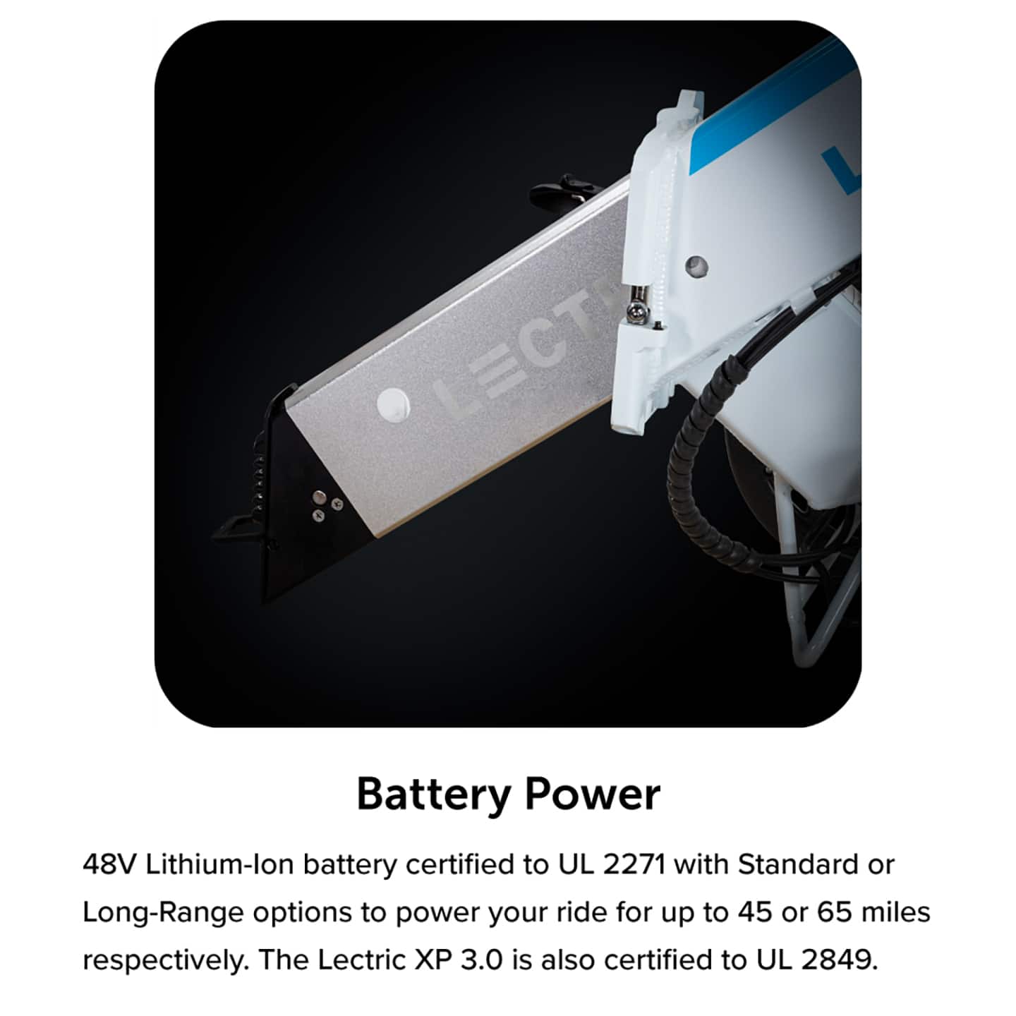 Battery Power: 48V Lithium-ion battery certified to UL 2271 with Standard or Long-Range options to power your ride for up to 45 or 65 miles respectively. The Lectric X 3.0 is also certified to UL 2849.
