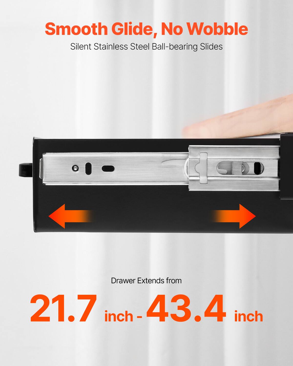 Smooth Glide, No Wobble  
Silent Stainless Steel Ball-bearing Slides  

Drawer Extends from  
21.7 inch - 43.4 inch