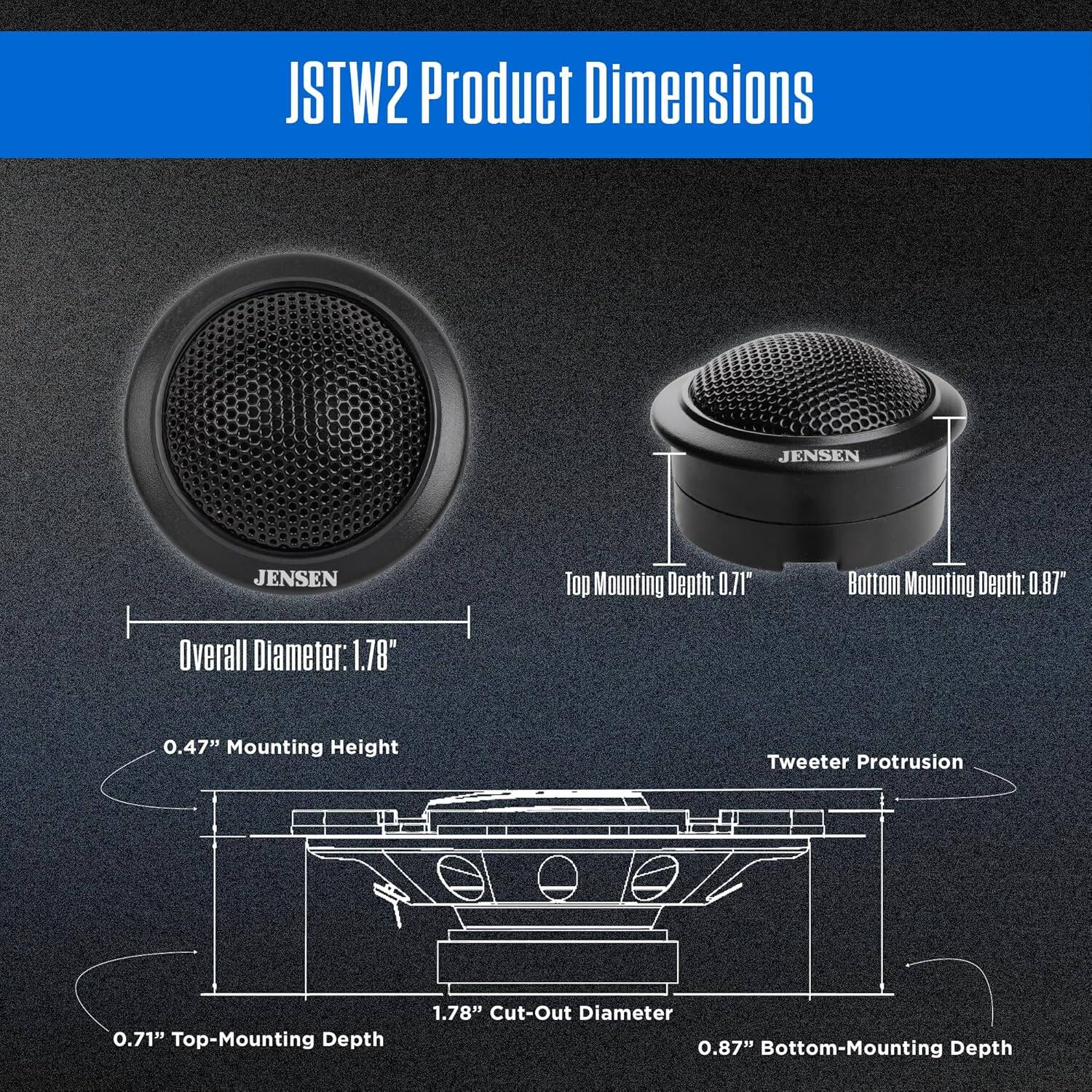 JSTW2 Product Dimensions

JENSEN

Top Mounting Depth: 0.71"
Bottom Mounting Depth: 0.87"
Overall Diameter: 1.78"
0.47" Mounting Height
Tweeter Protrusion: 0.71"
Top-Mounting Depth: 1.78"
Cut-Out Diameter: 0.87"
Bottom-Mounting Depth