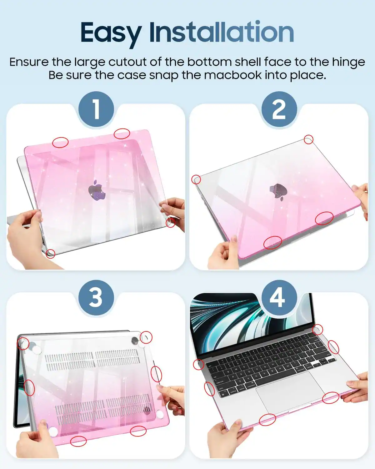 Easy Installation  
Ensure the large cutout of the bottom shell face to the hinge.  
Be sure the case snap the macbook into place.