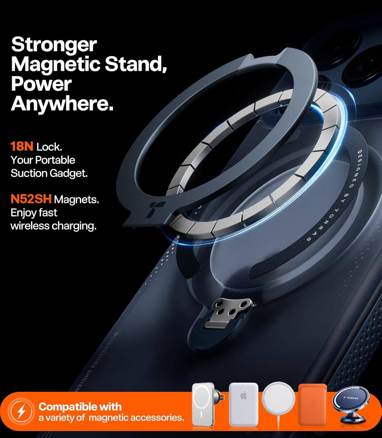 Stronger Magnetic Stand, Power Anywhere.  
18N Lock. Your Portable Suction Gadget.  
N52SH Magnets. Enjoy fast wireless charging.  
DESIGNED BY TORRAS PROTECTION  
Compatible with a variety of magnetic accessories.