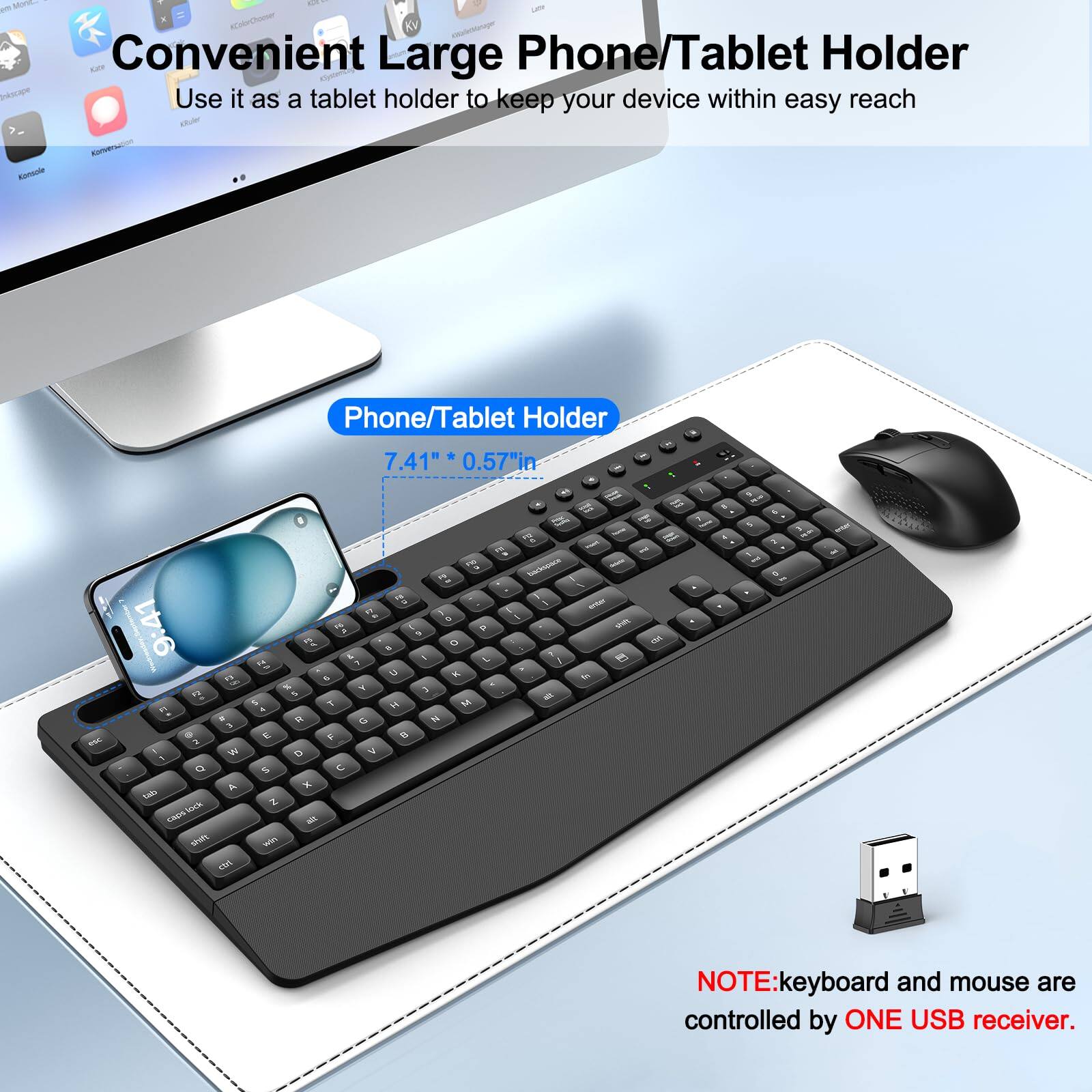 Convenient Large Phone/Tablet Holder  
Use it as a tablet holder to keep your device within easy reach  

Phone/Tablet Holder  
7.41" * 0.57"  

NOTE: Keyboard and mouse are controlled by ONE USB receiver.