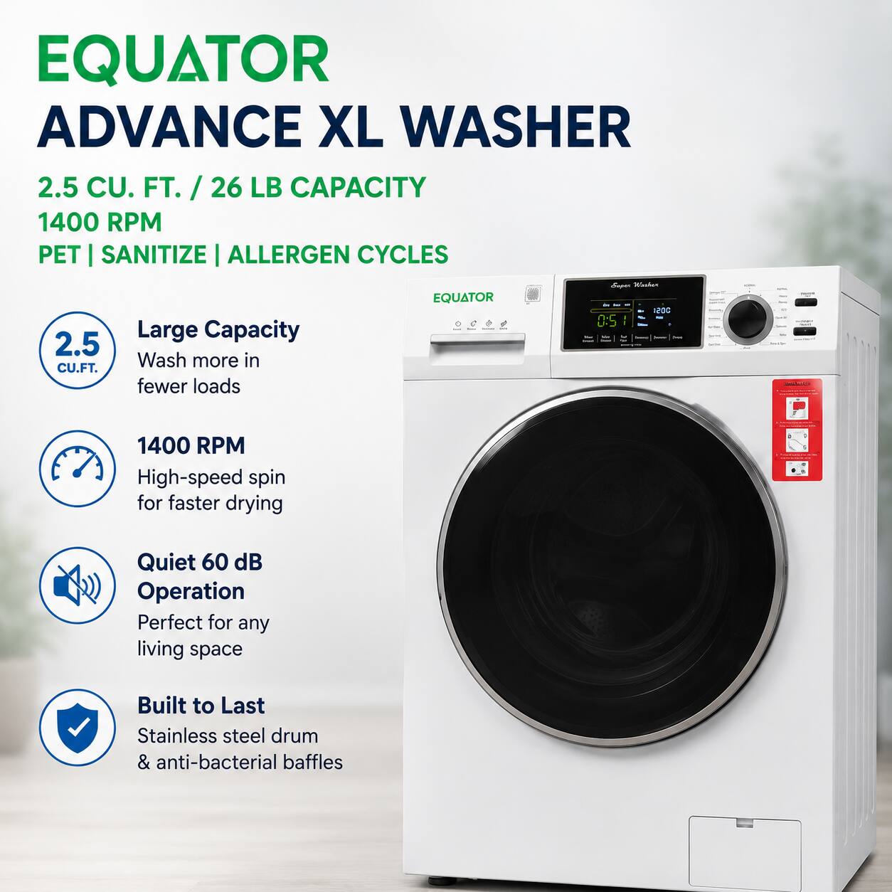 EQUATOR ADVANCE XL WASHER  
2.5 CU. FT. / 26 LB CAPACITY  
1400 RPM  
PET | SANITIZE | ALLERGEN CYCLES  

- Large Capacity  
  Wash more in fewer loads  

- 1400 RPM  
  High-speed spin for faster drying  

- Quiet 60 dB Operation  
  Perfect for any living space  

- Built to Last  
  Stainless steel drum & anti-bacterial baffles