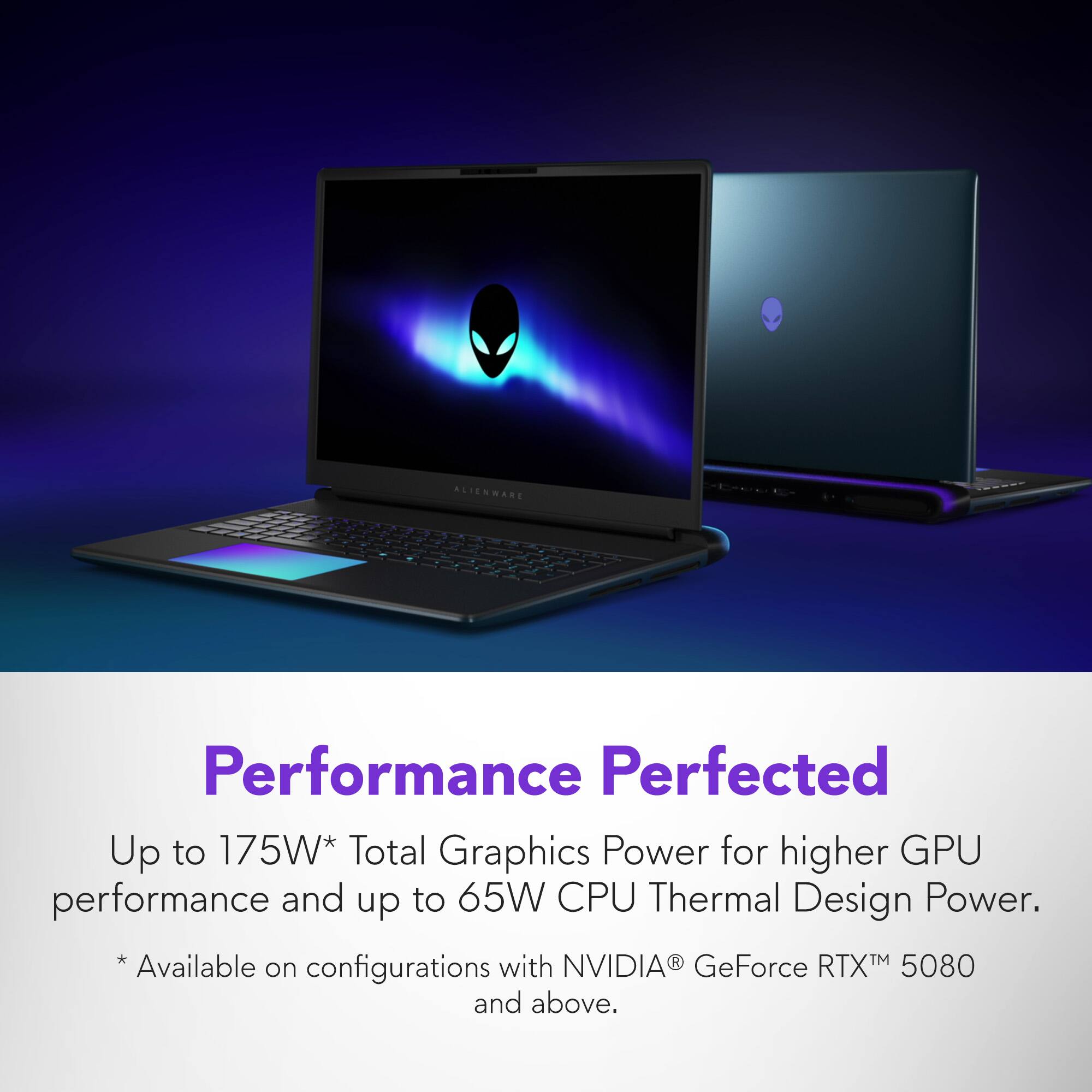 ALIENWARE Performance Perfected Up to 175W Total Graphics Power for higher GPU performance and up to 65W CPU Thermal Design Power. *Available with NVIDIA GeForce RTX 5080 on configurations and above.