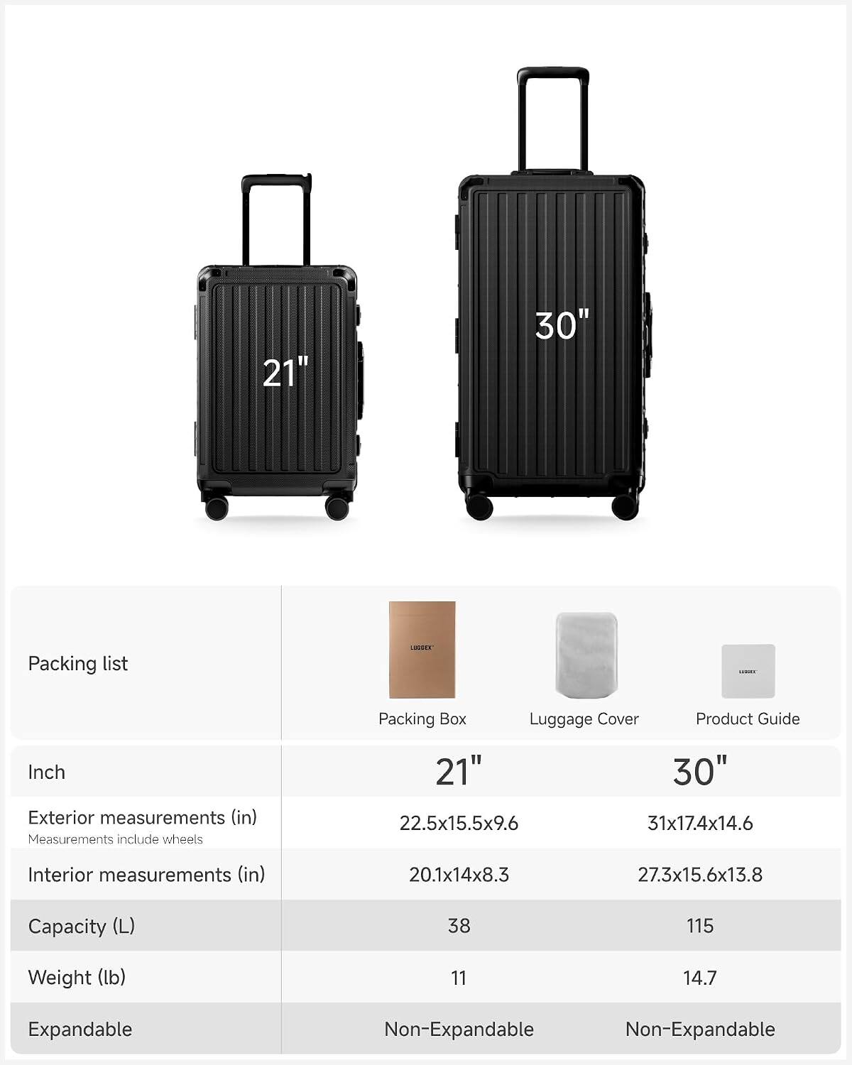 21" 30" Packing list LANSE ..... Packing Box Luggage Cover Product Guide

Inch

Exterior measurements (in)  
Measurements include wheels  
21" 22.5x15.5x9.6  
30" 31x17.4x14.6

Interior measurements (in)  
20.1x14x8.3  
27.3x15.6x13.8

Capacity (L)  
38  
115

Weight (lb)  
11  
14.7

Expandable  
Non-Expandable  
Non-Expandable