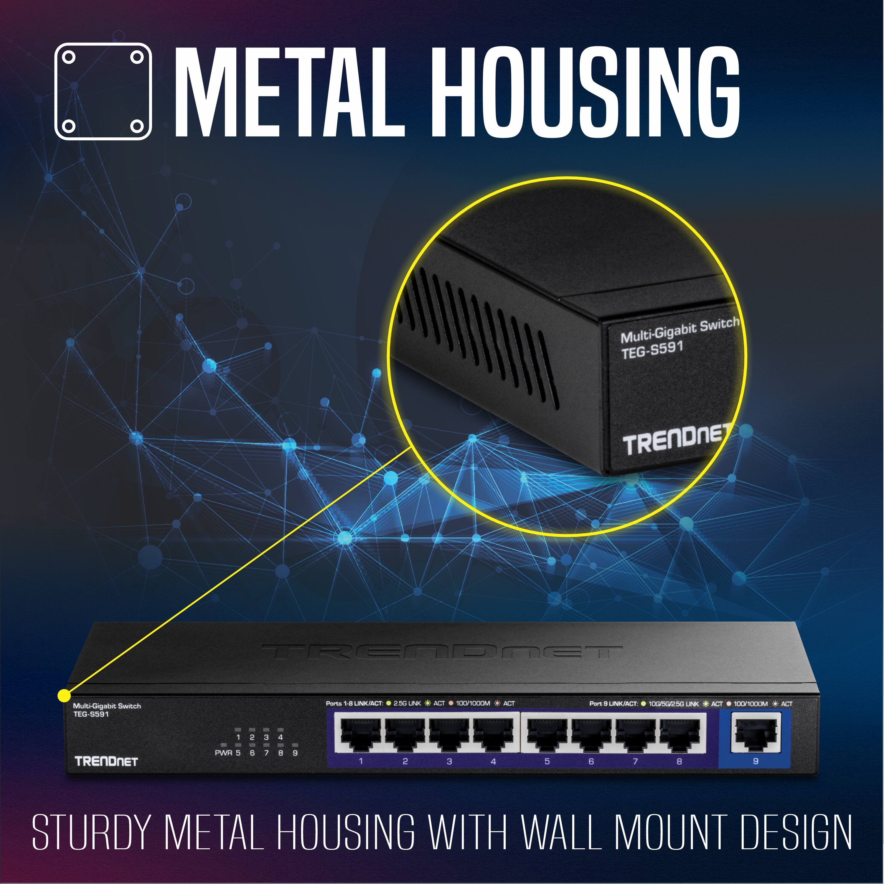 METAL HOUSING  
Switch Multi-Gigabit TEG-S591  
TRENDNET  
Multi-Gigabit Switch TEG-S591  
Parto 18  
UMACE 2%  
Lhe AO CPO  
M Funs LMNT CT P A UA N  
TRENDNET  
- - - - -  
2 3 4 - - - - -  
P 5 AJ.S A 1 + a 1 a J 4 a 1 -  
STURDY METAL HOUSING WITH WALL MOUNT DESIGN