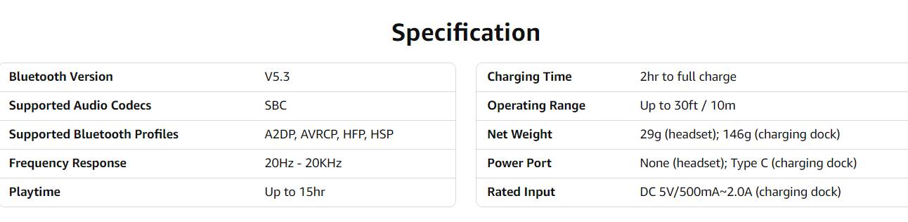 Sure, here is the corrected and grouped text from the image:

---

**Specification**

- **Bluetooth Version:** V5.3
- **Supported Audio Codecs:** SBC
- **Supported Bluetooth Profiles:** A2DP, AVRCP, HFP, HSP
- **Frequency Response:** 20Hz - 20kHz
- **Playtime:** Up to 15hr
- **Charging Time:** 2hr to full charge
- **Operating Range:** Up to 30ft / 10m
- **Net Weight:** 29g (headset); 146g (charging dock)
- **Power Port:** None (headset); Type C (charging dock)
- **Rated Input:** DC 5V/500mA~2.0A (charging dock)

---