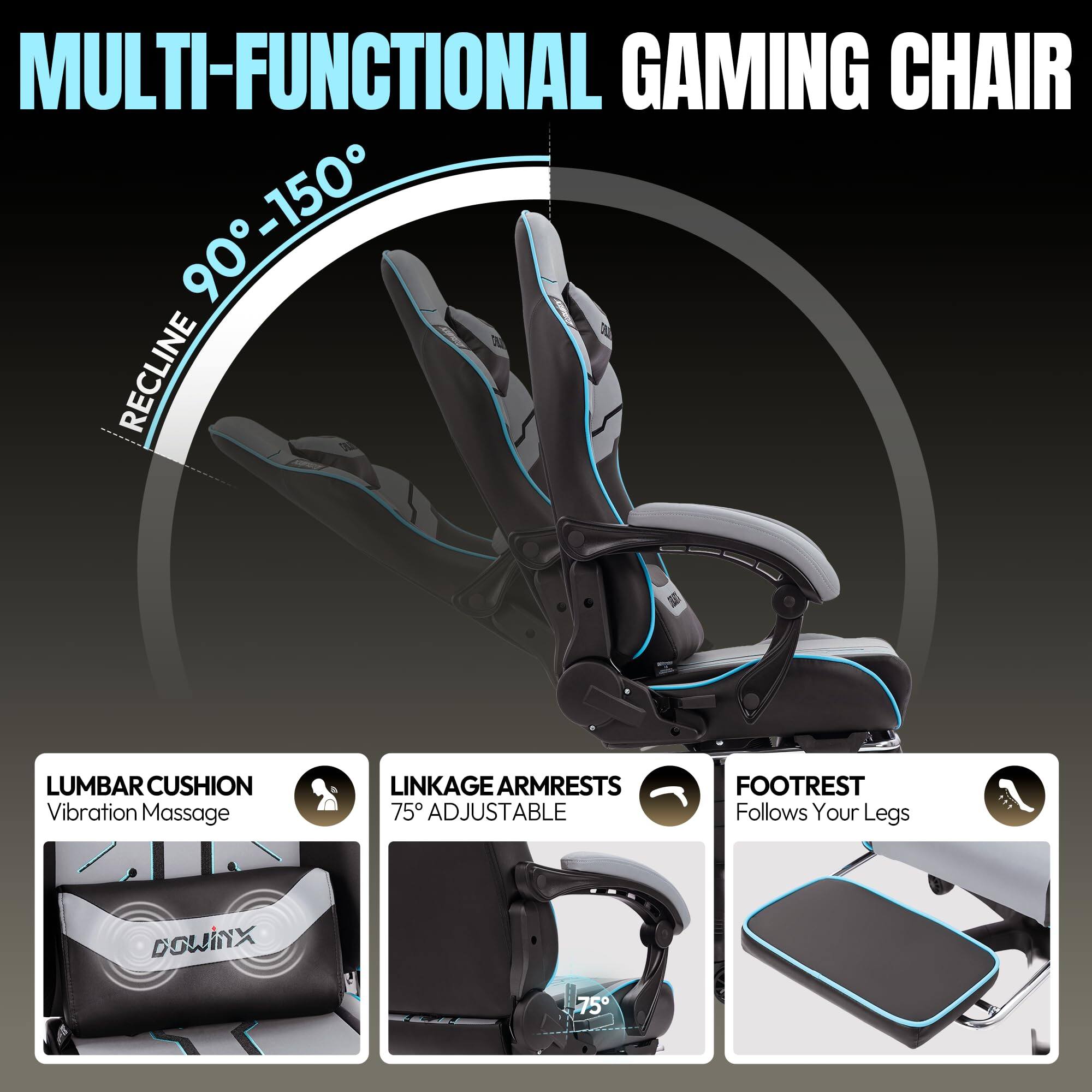 MULTI-FUNCTIONAL GAMING CHAIR

- RECLINE 90° - 150°
- LUMBAR CUSHION: Vibration Massage
- LINKAGE ARMRESTS: 75° ADJUSTABLE
- FOOTREST: Follows Your Legs

DOWINX