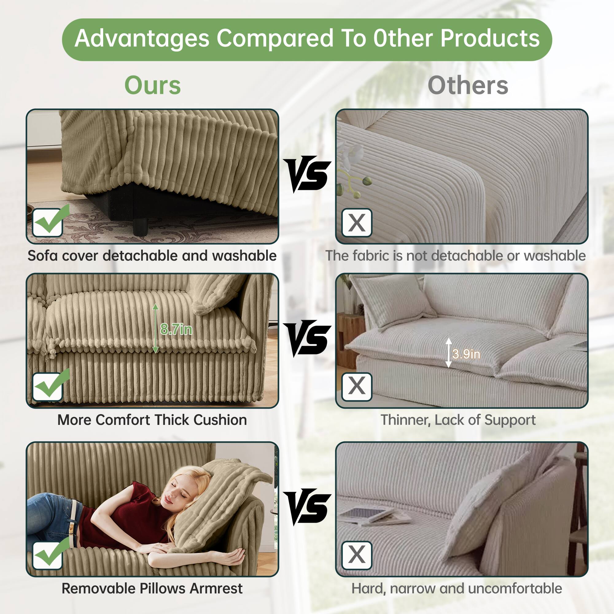Advantages Compared To Other Products

Ours VS Others

- Sofa cover detachable and washable
  - The fabric is not detachable or washable

- More Comfort Thick Cushion
  - 8.7in VS 3.9in
  - Thinner, Lack of Support

- Removable Pillows Armrest
  - Hard, narrow and uncomfortable
