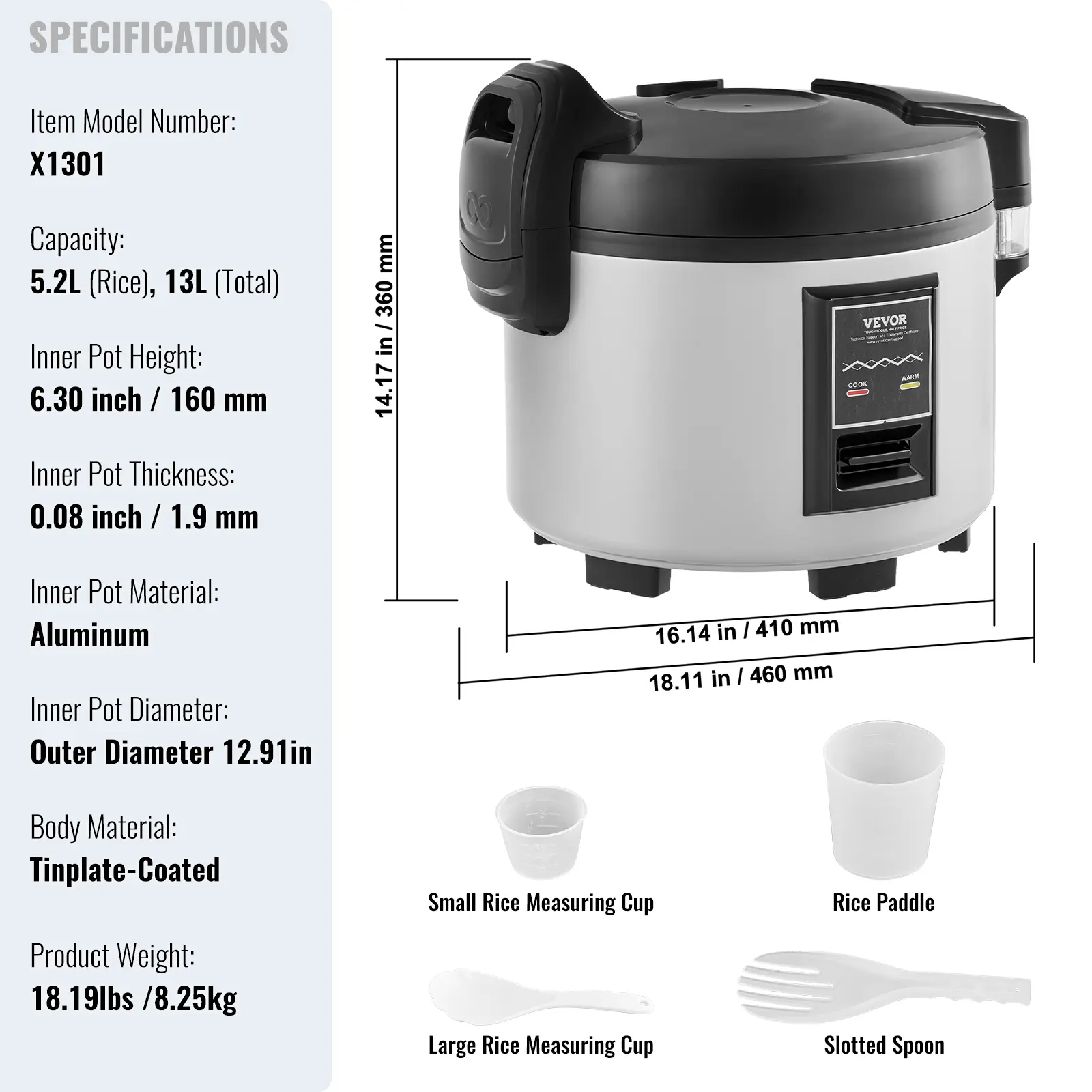SPECIFICATIONS

Item Model Number: X1301  
Capacity: 5.2L (Rice), 13L (Total)  
Inner Pot Height: 6.30 inch / 160 mm  
Inner Pot Thickness: 0.08 inch / 1.9 mm  
Inner Pot Material: Aluminum  
Inner Pot Diameter: Outer Diameter 12.91in  
Body Material: Tinplate-Coated  
Product Weight: 18.19lbs / 8.25kg  

Included Accessories:  
- Small Rice Measuring Cup  
- Large Rice Measuring Cup  
- Rice Paddle  
- Slotted Spoon