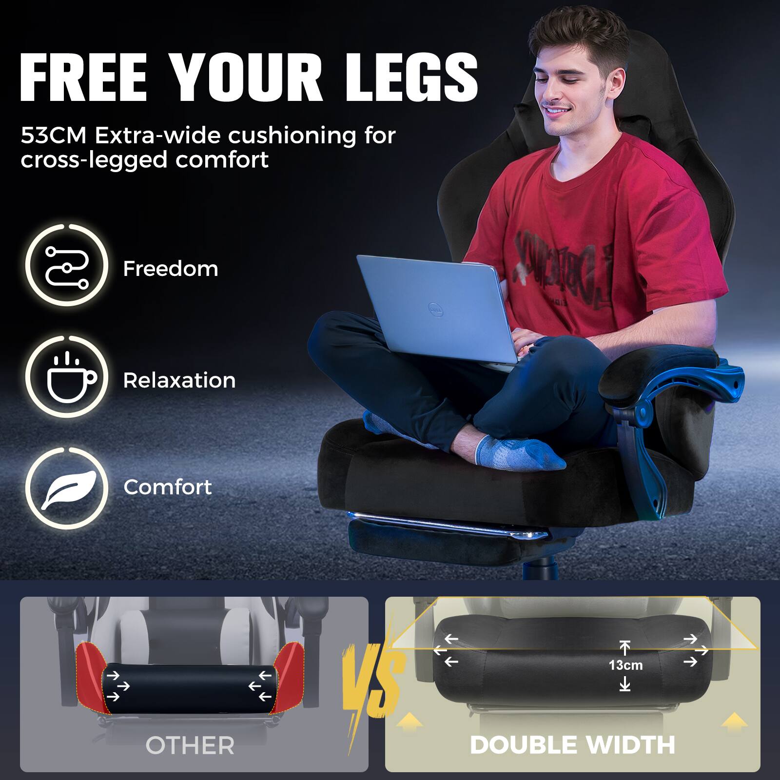 FREE YOUR LEGS  
53CM Extra-wide cushioning for cross-legged comfort  
Freedom  
Relaxation  
Comfort  

OTHER VS DOUBLE WIDTH  
13cm