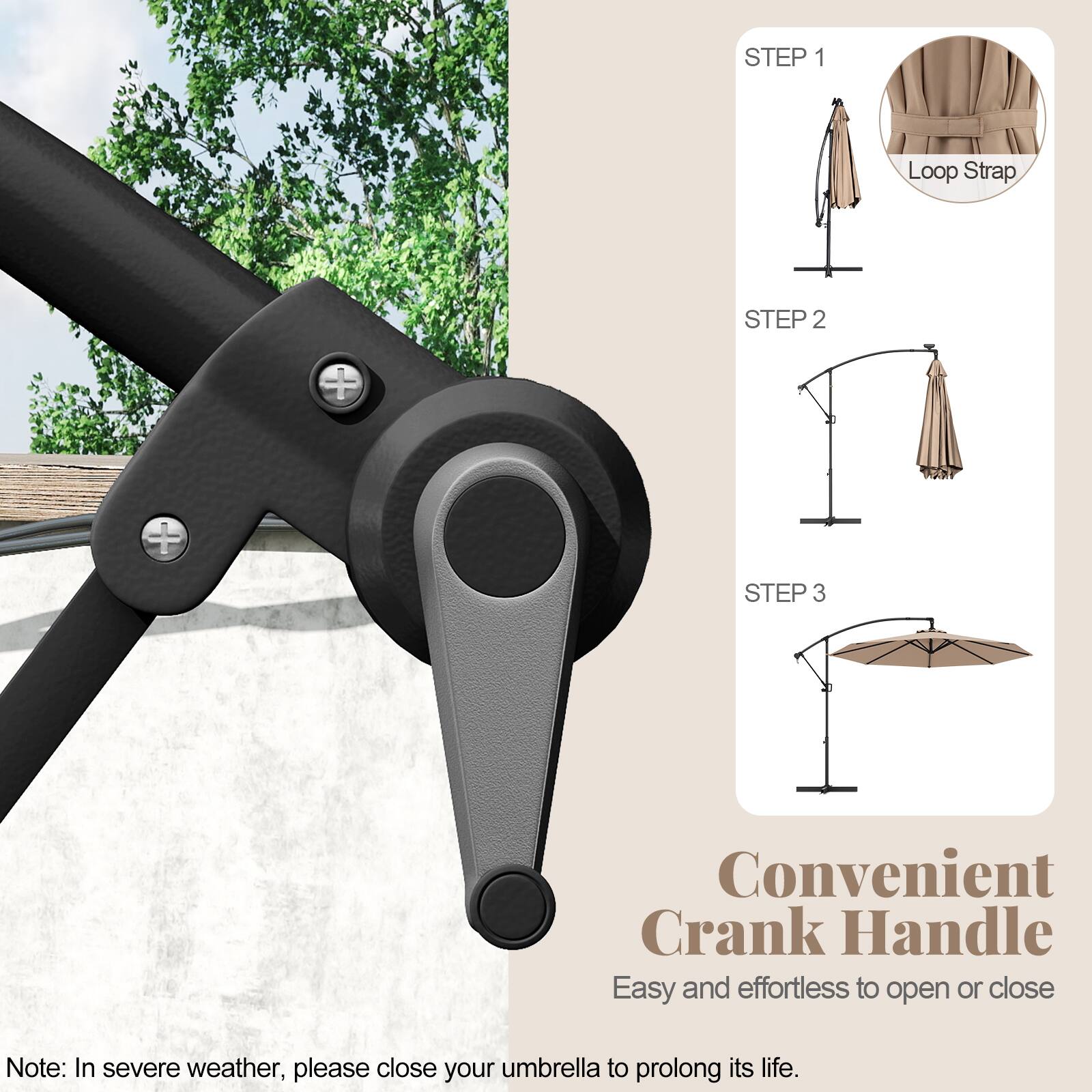 STEP 1 Loop Strap
STEP 2
STEP 3
Convenient Crank Handle
Easy and effortless to open or close
Note: In severe weather, please close your umbrella to prolong its life.