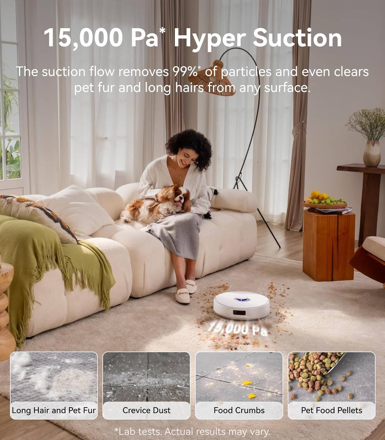 15,000 Pa* Hyper Suction

The suction flow removes 99%* of particles and even clears pet fur and long hairs from any surface.

Long Hair and Pet Fur  
Crevice Dust  
Food Crumbs  
Pet Food Pellets  

*Lab tests. Actual results may vary.