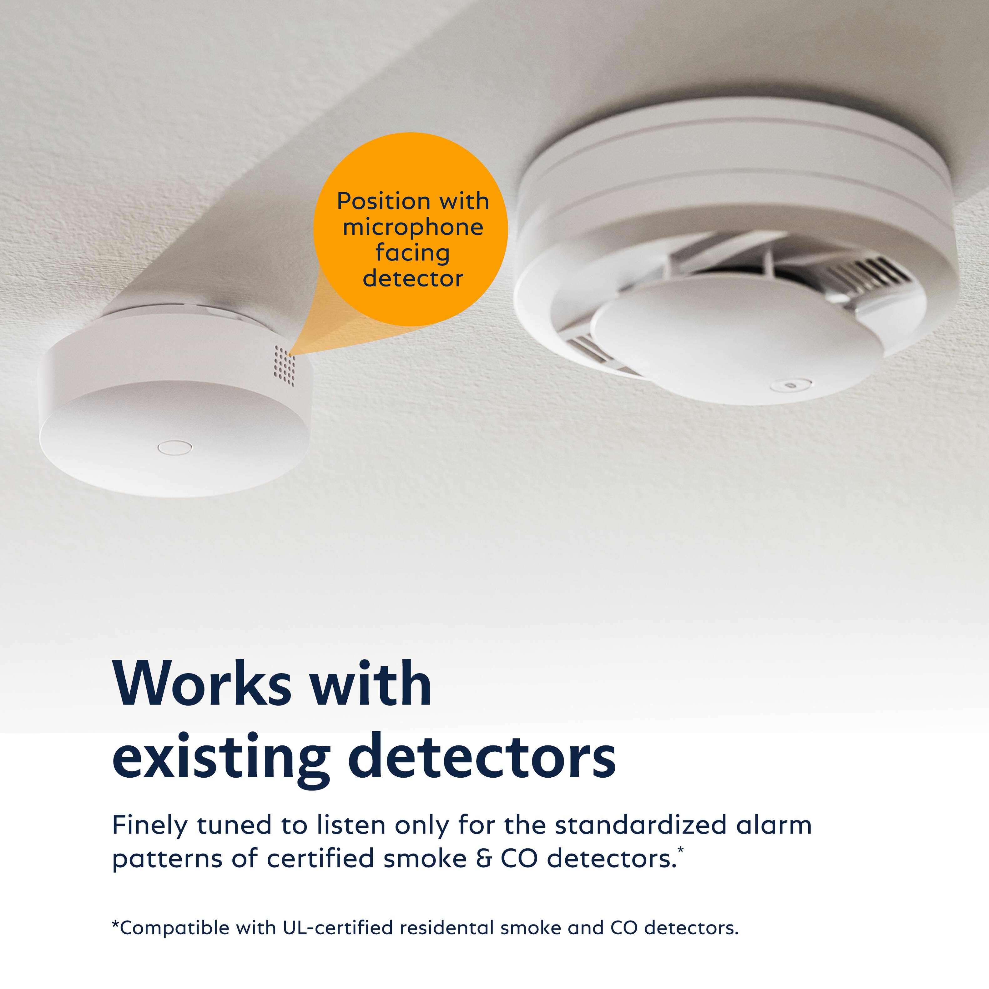 Position with microphone facing detector

Works with existing detectors

Finely tuned to listen only for the standardized alarm patterns of certified smoke & CO detectors.*

*Compatible with UL-certified residential smoke and CO detectors.