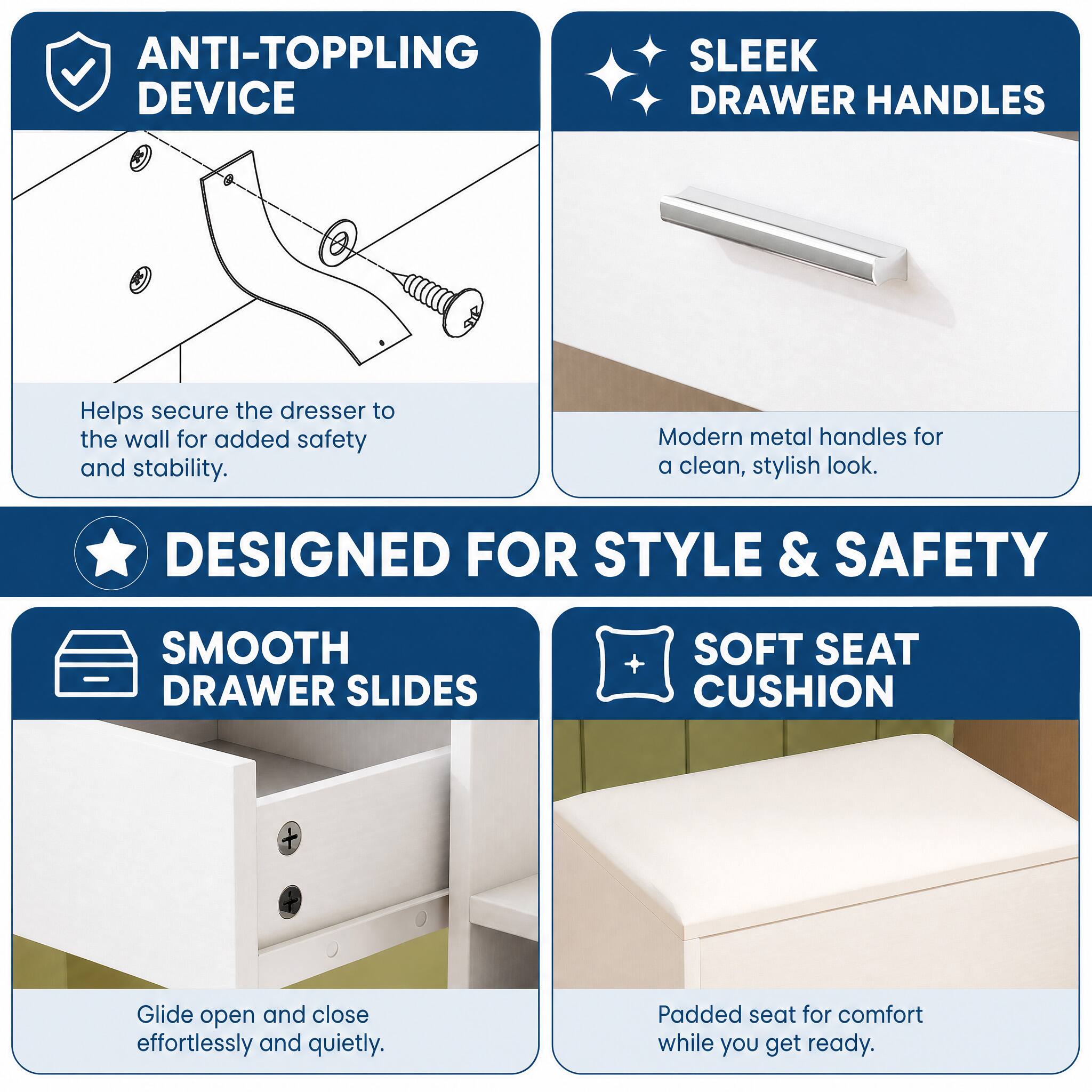 ANTI-TOPPLING DEVICE  
Helps secure the dresser to the wall for added safety and stability.  

SLEEK DRAWER HANDLES  
Modern metal handles for a clean, stylish look.  

DESIGNED FOR STYLE & SAFETY  

SMOOTH DRAWER SLIDES  
Glide open and close effortlessly and quietly.  

SOFT SEAT CUSHION  
Padded seat for comfort while you get ready.