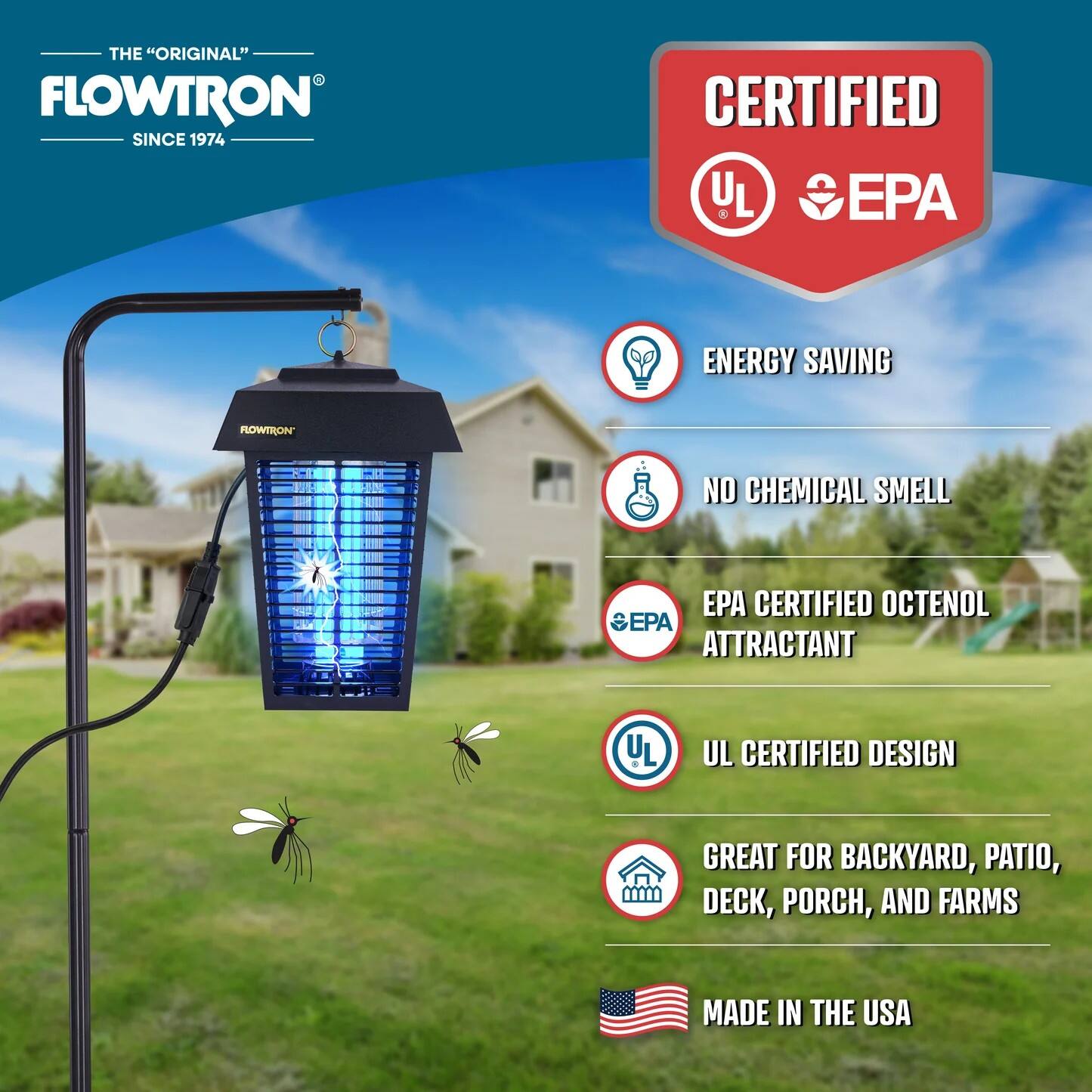THE "ORIGINAL" FLOWTRON SINCE 1974

CERTIFIED UL EPA

ENERGY SAVING

NO CHEMICAL SMELL

EPA CERTIFIED OCTENOL ATTRACTANT

UL CERTIFIED DESIGN

GREAT FOR BACKYARD, PATIO, DECK, PORCH, AND FARMS

MADE IN THE USA