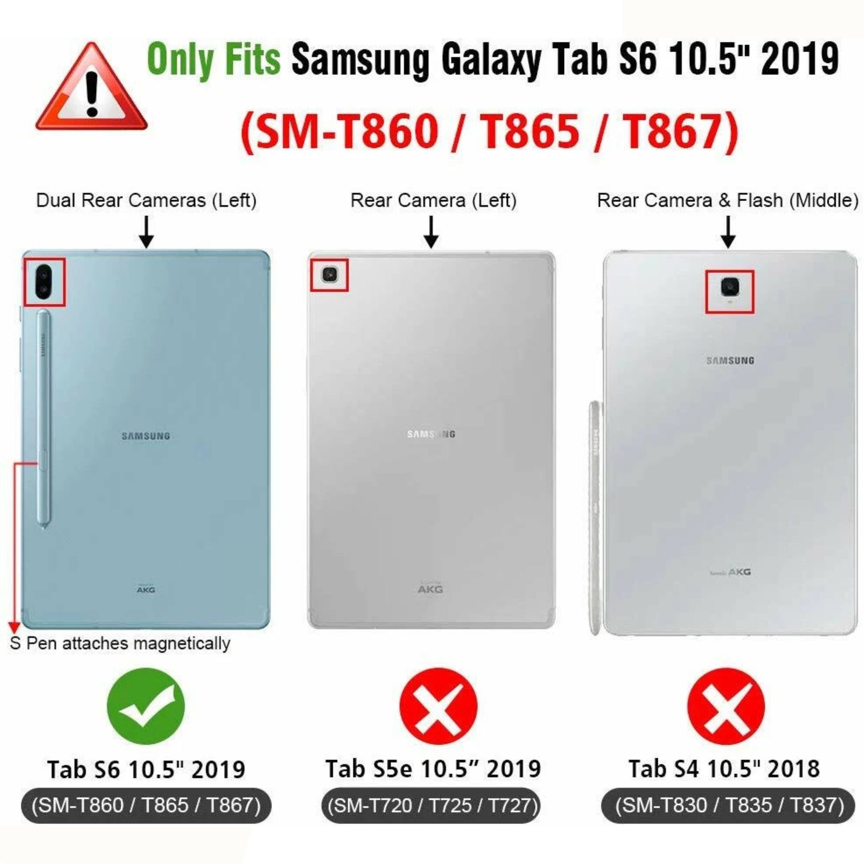 Only Fits Samsung Galaxy Tab S6 10.5" 2019 (SM-T860 / T865 / T867)

- Dual Rear Cameras (Left)
- Rear Camera (Left)
- Rear Camera & Flash (Middle)

S Pen attaches magnetically

- Tab S6 10.5" 2019 (SM-T860 / T865 / T867) ✔️
- Tab S5e 10.5" 2019 (SM-T720 / T725 / T727) ❌
- Tab S4 10.5" 2018 (SM-T830 / T835 / T837) ❌