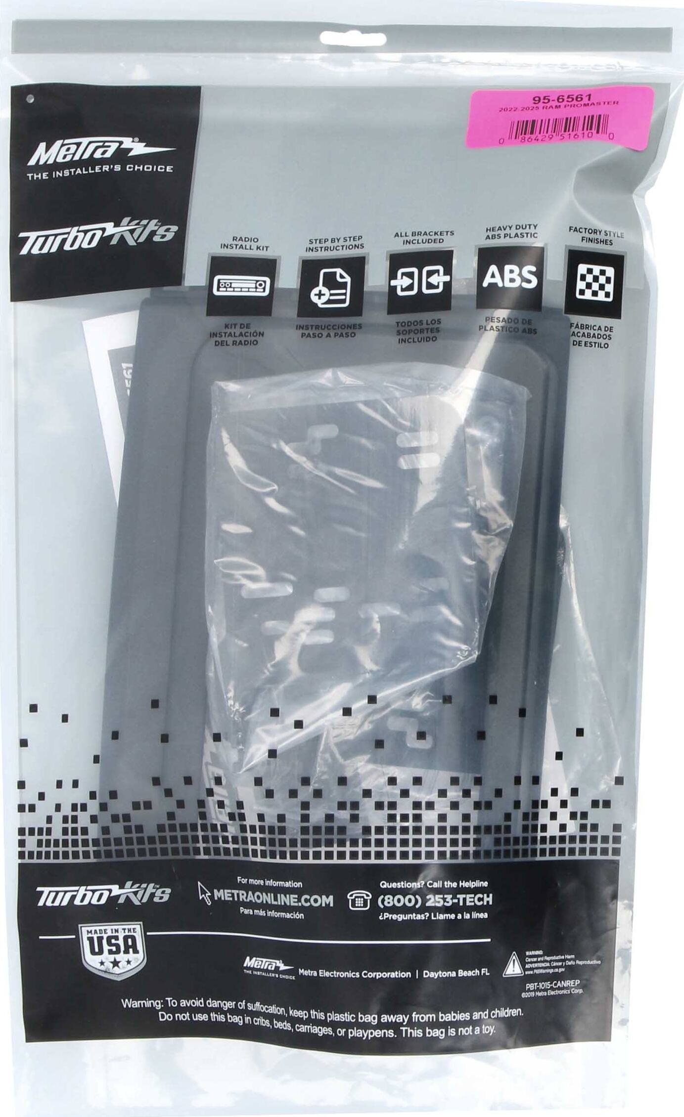 95-6561 PROMASTER 2022 2025 TIAM Meira INSTALLER'S CHOICE THE O 86429 51610 0 Turbo-Kits INSTALL RADIO KIT STEP BY STEP INSTRUCTIONS + HEAVY DUTY ALL BRACKETS ABS PLASTIC INCLUDED ABS FACTORY STYLE FINISHES

KIT DE INSTRUCCIONES INSTALACION PASO A PASO DEL RADIO TODOS LOS SOPORTES INCLUIDO PESADO DE PLASTICO ABS FBRICA DE ACABADOS DE ESTILO

For more information Helpline Questions? Call the Turbo its METRAONLINE.COM (800) 253-TECH Para más información Preguntas? Llame a la línea

MADE IN THE USA

Metra Electronics Corporation | Daytona Beach FL

Warning: To avoid danger of suffocation, keep this plastic bag away from babies and children. Do not use this bag in cribs, beds, carriages, or playpens. This bag is not a toy.

95-6561
2022 2023 RAM PROMASTER
0 8042