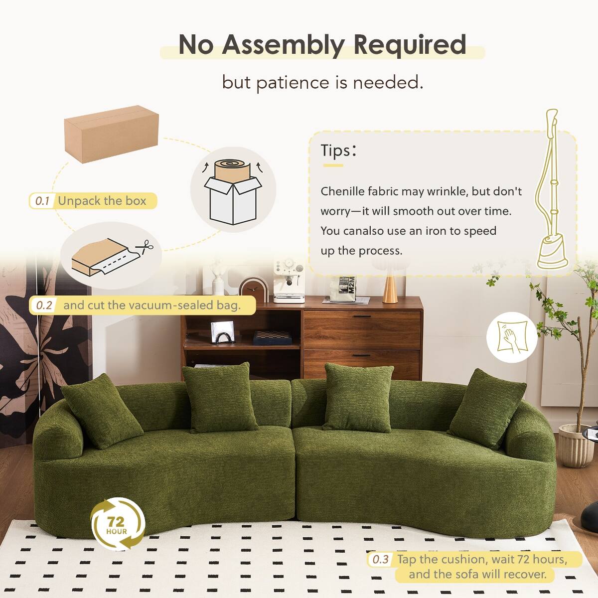 No Assembly Required but patience is needed.

Tips:
0.1 Unpack the box
Chenille fabric may wrinkle, but don't worry—it will smooth out over time. You can also use an iron to speed up the process.
0.2 and cut the vacuum-sealed bag.
0.3 Tap the cushion, wait 72 hours, and the sofa will recover.